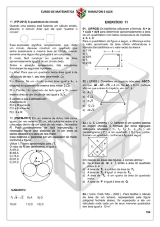 CURSO DE MATEMÁTICA HAMILTON E ALEX
104
11. (FIP-2013) A quadratura do círculo
Quando uma pessoa está fazendo um cálculo errado,
absurdo, é comum dizer que ela quer “quadrar o
círculo”.
Essa expressão significa, simplesmente, que, dado
um círculo, deve-se construir um quadrado que
tenha exatamente a mesma área do círculo, usando
somente uma régua não graduada e um compasso.
É muito fácil construir um quadrado de área
aproximadamente igual à de um círculo dado.
Sobre a situação apresentada, três estudantes
formularam as seguintes hipóteses:
I – Abel: Para que um quadrado tenha área igual à de
um círculo de raio 1, seu lado deve medir  .
II – Bianca: Se um círculo possui área igual a 4, a
diagonal do quadrado de mesma área mede 22 .
III – Camila: Um quadrado de lado igual a 5 possui
mesma área de um círculo de raio igual a 5 .
É correto o que é afirmado em:
A)somente III.
B) I e III somente
C) I e II somente
D) I, II e III.
12. (ENEM-2013) Em um sistema de dutos, três canos
iguais, de raio externo 30 cm, são soldados entre si e
colocados dentro de um cano de raio maior, de medida
R. Para posteriormente ter fácil manutenção, é
necessário haver uma distância de 10 cm entre os
canos soldados e o cano de raio maior.
Essa distância é garantida por um espaçador de metal,
conforme a figura:
Utilize 1,7 como aproximação para .
O valor de R, em centímetros, é igual a
A) 64,0.
B) 65,5.
C) 74,0.
D) 81,0.
E) 91,0.
GABARITO
7) 26  8) A 9) D
10) D 11) D 12) C
EXERCÍCIO 11
01. (UFRGS) Os babilônios utilizavam a fórmula A = (a
+ c).(b + d)/4 para determinar aproximadamente a área
de um quadrilátero com lados consecutivos de medidas
a, b, c, d.
Para o quadrilátero da figura a seguir, a diferença entre
o valor aproximado da área obtido utilizando-se a
fórmula dos babilônios e o valor exato da área é
a) 11/4.
b) 3.
c) 13/4.
d) 4.
e) 21/4.
02. ( UFMG ) Considere um trapézio isósceles ABCD,
em que CDBCAB  = 4 cm. Se AD = 8 cm, pode-se
afirmar que a área do trapézio, em cm2
, é :
a) 4 3
b) 6 3
c) 8 3
d) 12 3
e) 24 3
03. ( U. E. Londrina ) O Tangram é um quebra-cabeça
de origem chinesa. É formado por cinco triângulos
retângulos isósceles ( T1, T2, T3, T4 e T5 ), um
paralelogramo ( P ) e um quadrado ( Q ) que, juntos,
formam um quadrado, conforme a figura a seguir.
Em relação às áreas das figuras, é correto afirmar :
a) Se a área de Q é 1, então a área do quadrado
maior é 4.
b) A área de T1 é o dobro da área de T3.
c) A área de T4 é igual à área de T5.
d) A área de T5 é um quarto da área do quadrado
maior.
e) A área de P é igual à área de Q.
04. ( Conc. Publ./ MG – 2002 ) Para facilitar o cálculo
da área de um terreno, representado pela figura
poligonal fechada abaixo, foi superposto a ela um
reticulado onde cada um de seus menores quadrados
tem área igual a 10 m2
.
A D
B C
 