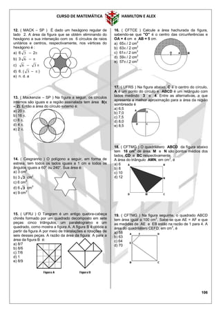 CURSO DE MATEMÁTICA HAMILTON E ALEX
106
12. ( MACK – SP ) É dado um hexágono regular de
lado 2. A área da figura que se obtém eliminando do
hexágono a sua interseção com os 6 círculos de raios
unitários e centros, respectivamente, nos vértices do
hexágono é :
a) 6 3 – 2
b) 3 6 – 
c) 6 – 3 
d) 6. ( 3 –  )
e) n. d. a
13. ( Mackenzie – SP ) Na figura a seguir, os círculos
internos são iguais e a região assinalada tem área 8(
– 2). Então a área do círculo externo é:
a) 20 .
b) 16 .
c) 8 .
d) 4 .
e) 2 .
14. ( Cesgranrio ) O polígono a seguir, em forma de
estrela, tem todos os lados iguais a 1 cm e todos os
ângulos iguais a 60° ou 240°. Sua área é:
a) 3 cm
2
b) 3 3 cm2
c) 6 cm2
d) 6 3 cm
2
e) 9 cm
2
15. ( UFRJ ) O Tangram é um antigo quebra-cabeça
chinês formado por um quadrado decomposto em sete
peças: cinco triângulos, um paralelogramo e um
quadrado, como mostra a figura A. A figura B é obtida a
partir da figura A por meio de translações e rotações de
seis dessas peças. A razão da área da figura A para a
área da figura B é:
a) 8/7
b) 8/6
c) 7/6
d) 1
e) 8/9
16. ( CFTCE ) Calcule a área hachurada da figura,
sabendo-se que "O" é o centro das circunferências e
OA = 4 cm e AB = 5 cm.
a) 65 / 2 cm2
b) 63 / 2 cm
2
c) 61 / 2 cm2
d) 59 / 2 cm
2
e) 57 / 2 cm2
17. ( UFRS ) Na figura abaixo, C é o centro do círculo,
A é um ponto do círculo e ABCD é um retângulo com
lados medindo 3 e 4. Entre as alternativas, a que
apresenta a melhor aproximação para a área da região
sombreada é
a) 6,5
b) 7,0
c) 7,5
d) 8,0
e) 8,5
18. ( CFTMG ) O quadrilátero ABCD da figura abaixo
tem 16 cm2
de área. M e N são pontos médios dos
lados CD e BC respectivamente.
A área do triângulo AMN, em cm2
, é
a) 6
b) 8
c) 10
d) 12
19. ( CFTMG ) Na figura seguinte, o quadrado ABCD
tem área igual a 100 cm
2
. Sabe-se que AE = AF e que
as medidas de AE e EB estão na razão de 1 para 4. A
área do quadrilátero CEFD, em cm2
, é
a) 58
b) 63
c) 64
d) 70
 