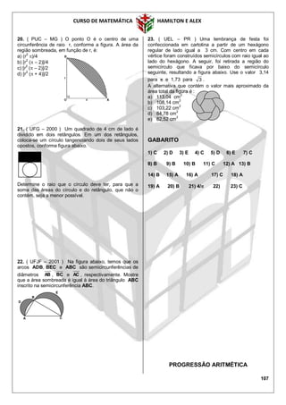 CURSO DE MATEMÁTICA HAMILTON E ALEX
107
20. ( PUC – MG ) O ponto O é o centro de uma
circunferência de raio r, conforme a figura. A área da
região sombreada, em função de r, é:
a) (r2
)/4
b) [r
2
( – 2)]/4
c) [r2
( – 2)]/2
d) [r
2
( + 4)]/2
21. ( UFG – 2000 ) Um quadrado de 4 cm de lado é
dividido em dois retângulos. Em um dos retângulos,
coloca-se um círculo tangenciando dois de seus lados
opostos, conforme figura abaixo.
Determine o raio que o círculo deve ter, para que a
soma das áreas do círculo e do retângulo, que não o
contém, seja a menor possível.
22. ( UFJF – 2001 ) Na figura abaixo, temos que os
arcos ADB, BEC e ABC são semicircunferências de
diâmetros AB , BC e AC , respectivamente. Mostre
que a área sombreada é igual à área do triângulo ABC
inscrito na semicircunferência ABC.
23. ( UEL – PR ) Uma lembrança de festa foi
confeccionada em cartolina a partir de um hexágono
regular de lado igual a 3 cm. Com centro em cada
vértice foram construídos semicírculos com raio igual ao
lado do hexágono. A seguir, foi retirada a região do
semicírculo que ficava por baixo do semicírculo
seguinte, resultando a figura abaixo. Use o valor 3,14
para  e 1,73 para 3 .
A alternativa que contém o valor mais aproximado da
área total da figura é :
a) 113,04 cm2
b) 108,14 cm
2
c) 103,22 cm
2
d) 84,78 cm2
e) 82,52 cm2
GABARITO
1) C 2) D 3) E 4) C 5) D 6) E 7) C
8) B 9) B 10) B 11) C 12) A 13) B
14) B 15) A 16) A 17) C 18) A
19) A 20) B 21) 4/ 22) 23) C
PROGRESSÃO ARITMÉTICA
A
B
D
C
E
 