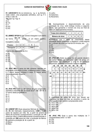 CURSO DE MATEMÁTICA HAMILTON E ALEX
108
01. (UECE/2011) Se os números x1, x2 e x3 formam,
nesta ordem, uma progressão aritmética, com x2 = 1,
então o valor de
9log (x1+ x2 + x3) é:
A) 0.
B) 1/2.
C) 1.
D) 3/2.
E) 5/2.
02. (IBMEC SP/2011) Um número triangular é um inteiro
da forma
2
)1n(n 
, sendo n um inteiro positivo.
Considere a tabela:
A soma dos algarismos de X é
A) 10.
B) 11.
C) 12.
D) 13.
E) 14.
03. (PUC MG) A soma de três números naturais em
progressão aritmética é trinta; a diferença entre o maior
e o menor destes números é doze. O menor termo
dessa progressão é igual a:
A) 2.
B) 3.
C) 4.
D) 5.
E) 6.
04. (PUC PR) O 4.º e o 9.º termos de uma progressão
aritmética crescente são as raízes de x2
- 8x - 9 = 0. O
1.º termo desta progressão é:
A) -1.
B) -5.
C) -3.
D) -9.
E) -7.
05. (UNESP SP) Duas pequenas fábricas de calçados,
A e B, têm fabricado, respectivamente, 3.000 e 1.100
pares de sapatos por mês. Se, a partir de janeiro, a
fábrica A aumentar sucessivamente a produção em 70
pares por mês e a fábrica B aumentar sucessivamente a
produção em 290 pares por mês, a produção da fábrica
B superará a produção de A a partir de
A) Março.
B) Maio.
C) Julho.
D) Setembro.
E) Novembro.
06. Acompanhando o desenvolvimento de uma
população de vírus, certo biólogo montou a seguinte
tabela, que apresenta o número de vírus ao final de
cada um dos 5 primeiros minutos:
Supondo-se que o ritmo de crescimento dessa
população tenha continuado a obedecer a essa mesma
lei, o número de vírus, ao final de 50 minutos, era:
A) 87.
B) 90.
C) 197.
D) 200.
E) 210.
07. (PUC SP) Sobre as casas de um grande tabuleiro
de xadrez devem ser colocados grãos de arroz, em
quantidades que obedeçam a uma lei de formação
sequencial, conforme é mostrado na figura seguinte.
A quantidade de grãos de arroz que devem ser
colocados na casa em que se encontra o ponto de
interrogação é um número compreendido entre
A) 170 e 175.
B) 175 e 180.
C) 180 e 185.
D) 185 e 190.
E) 190 e 195.
08. (PUC PR) Qual a soma dos múltiplos de 7
compreendidos entre 1 e 100?
A) 735.
B) 742.
C) 728.
 