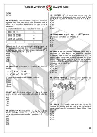 CURSO DE MATEMÁTICA HAMILTON E ALEX
109
D) 749.
E) 746.
09. (FGV /2005) A tabela indica a sequência de teclas
digitadas em uma calculadora (da esquerda para a
direita) e o resultado apresentado no visor após a
sequência:
Sabendo que X e Y representam dois algarismos de 0 a
9, e que após digitarmos X + Y seguido de 20 vezes
a digitação da tecla = obtivemos o número 87, é
correto afirmar que X + Y é igual a:
A) 12.
B) 11.
C) 10.
D) 9.
E) 8.
10. (IBMEC SP) Considere a sequência de matrizes
abaixo:
O maior número que constará da 27ª matriz é:
A) 222.
B) 220.
C) 216.
D) 214.
E) 208.
11. (UFV MG) Os números inteiros x + 1, 2x e 5, nesta
ordem, formam uma progressão aritmética. O valor de
x
2
é:
A) 9.
B) 4.
C) 1.
D) 0.
E) -2.
12. (MACK SP) Na sequência (a1, a2, a3, ....), de
décimo termo 92, tem-se que a2 – a1 = 2, a3 – a2 = 4, a4
– a3 = 6 e assim sucessivamente. O valor de a1 é
A) 2.
B) 0.
C) 8.
D) 1.
E) 3.
13. (UNIFESP SP) A soma dos termos que são
números primos da sequência cujo termo geral é dado
por an = 3n + 2, para n natural, variando de 1 a 5, é:
A) 10.
B) 16.
C) 28.
D) 33.
E) 36.
14. (UNIMONTES MG) Se ( 3 – x, x, x9  ) é uma
progressão aritmética, seu 6.º termo é
A) 5.
B) −5.
C) 0.
D) 3.
E) 6.
15. (MACK SP) No primeiro semestre deste ano, a
produção de uma fábrica de aparelhos celulares
aumentou, mês a mês, de uma quantidade fixa. Em
janeiro, foram produzidas 18.000 unidades e em junho,
78.000. Se a fábrica exporta 30% de sua produção
mensal, o total de aparelhos celulares exportados nos
meses de março e abril foi:
A) 32.400.
B) 30.600.
C) 24.500.
D) 26.200.
E) 28.800.
16. (Unifra RS/2012) O décimo sexto elemento da
sequência abaixo tem uma quantidade de cubos igual a
A) 73.
B) 74.
C) 75.
D) 76.
E) 77.
17. (UEPB) Programado para soar de 20 em 20
minutos, um relógio soou às 10 h e 30 min. A partir
desse horário quantos toques serão dados até às 15 h e
30 min?
A) 51.
B) 31.
C) 25.
D) 15.
E) 11.
 