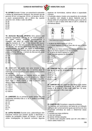 CURSO DE MATEMÁTICA HAMILTON E ALEX
110
18. (UFAM) Durante 13 dias, um automóvel é submetido
a testes de desempenho mecânico. No primeiro dia ele
percorre 30 km; no segundo, 45 km; no terceiro, 60 km;
e assim sucessivamente, até o último dia, quando
percorre x km. Então o valor de x/10 é:
A) 35.
B) 30.
C) 45.
D) 60.
E) 21.
19. (Anhembi Morumbi SP/2013) Uma pessoa está
tomando diariamente 500 mg de um medicamento e,
por ordem médica, diminuirá gradativamente a
dosagem, até parar de usá-lo. Isso será feito da
seguinte maneira: do 1.º ao 7.º dia, tomará 480 mg por
dia, do 8.º ao 14.º dia reduzirá para 460 mg diárias, do
15.º ao 21.º dia tomará diariamente 440 mg, e assim
sucessivamente até parar de ingerir o medicamento.
Contando a partir do primeiro dia em que essa pessoa
passou a tomar 480 mg, o número de dias que ela ainda
tomará o medicamento será
A) 178.
B) 182.
C) 172.
D) 168.
E) 164.
20. (OSEC-SP) Um jardim tem uma torneira e dez
roseiras dispostas em linha reta. A torneira dista 50
metros da primeira roseira e cada roseira dista 2 metros
da seguinte.
Um jardineiro, para regar as roseiras, enche um balde
na torneira e despeja seu conteúdo na primeira. Volta à
torneira e repete a operação para cada roseira seguinte.
Após regar a última roseira e voltar à torneira para
deixar o balde ele terá andado:
a) 1200 m
b) 1180 m
c) 1130 m
d) 1110 m
e) 1000 m
21. (UNIFESP) Se os primeiros quatro termos de uma
progressão aritmética são a, b, 5a, d, então o quociente
d/b é igual a
A) 1/4
B) 1/3.
C) 2.
D) 7/3.
E) 5.
22. (UFPel RS/2005) Durante anos, paleontólogos vêm
buscando indícios que possam ajudar a desvendar o
mistério da verdadeira origem do homem. A partir de
várias investigações, foi possível conhecer algumas
espécies de hominídeos, estimar altura e capacidade
craniana.
A ilustração abaixo mostra uma sequência da evolução
da espécie, com relação à altura. Sabendo que as
alturas estão em progressão aritmética, que a sua soma
é 4,59 m e que a razão entre elas é 0,26 m, analise as
afirmativas abaixo.
I. A altura do Homo habilis é 1,27 m.
II. O Homo sapiens é 0,52 m mais alto do que o Homo
habilis.
III. A altura do Homo erectus é a média aritmética das
alturas do Homo sapiens e do Homo habilis.
IV. A altura do Homo sapiens é 1,53 m.
Estão corretas apenas as afirmativas
A) I, II e III.
B) II, III e IV.
C) I e II.
D) I e III.
E) III e IV.
23. (UNIFOR CE) Em uma progressão aritmética em
que a2 = 3 e a3 = 2, é verdade que
A) a5 = – 1.
B) a10 = – 6.
C) a15 = – 15.
D) a50 = – 45.
E) a100 = –99.
24. (UNIFOR CE) Um casal tem três filhos cujas idades
estão em progressão aritmética. Se a soma dessas
idades é 36 anos e o filho mais velho tem 16 anos,
quantos anos tem o filho mais novo?
A) 6.
B) 8.
C) 10.
D) 12.
E) 14.
25. (UNIFOR CE) Considere o seguinte problema:
“As medidas, em centímetros, dos lados de um triângulo
retângulo são numericamente iguais aos termos de uma
progressão aritmética de razão 2. Determinar essas
medidas”.
É verdade que esse problema
A) não tem solução.
B) admite infinitas soluções.
C) admite duas soluções sendo que em uma delas o
menor cateto mede 5 cm.
 