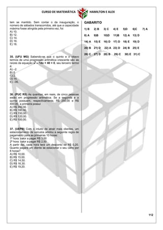 CURSO DE MATEMÁTICA HAMILTON E ALEX
112
tem se mantido. Sem contar o da inauguração, o
número de sábados transcorridos, até que a capacidade
máxima fosse atingida pela primeira vez, foi:
A) 10.
B) 12.
C) 14.
D) 16.
E) 18.
35. (UFU MG) Sabendo-se que o quinto e o oitavo
termos de uma progressão aritmética crescente são as
raízes da equação x2
– 14x + 40 = 0, seu terceiro termo
é:
A) –2.
B) 0.
C) 2.
D) 14.
E) –35.
36. (PUC RS) As quantias, em reais, de cinco pessoas
estão em progressão aritmética. Se a segunda e a
quinta possuem, respectivamente, R$ 250,00 e R$
400,00, a primeira possui
A) R$ 200,00.
B) R$ 180,00.
C) R$ 150,00.
D) R$ 120,00.
E) R$ 100,00.
37. (UEPB) Com o intuito de atrair mais clientes, um
estacionamento de veículos adotou a seguinte regra de
pagamento para as primeiras 10 horas:
1ª hora: valor a pagar R$ 3,00
2ª hora: valor a pagar R$ 2,50
A partir daí, cada hora terá um desconto de R$ 0,20.
Quanto pagará um cliente se estacionar o seu carro por
8 horas?
A) R$ 10,00.
B) R$ 15,00.
C) R$ 14,50.
D) R$ 16,30.
E) R$ 19,20.
GABARITO
1) B 2) B 3) C 4) E 5)D 6)C 7) A
8) A 9)B 10)D 11)B 12) A 13) D
14) A 15) E 16) D 17) D 18) E 19) D
20) B 21) D 22) A 23) D 24) B 25) E
26) C 27) D 28) B 29) C 30) E 31) C
 