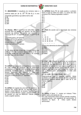 CURSO DE MATEMÁTICA HAMILTON E ALEX
114
11. (MACKENZIE) A sequência de números reais e
positivos dada por ,...)2x2,11x,2x( 2
 é uma
progressão geométrica cujo sétimo termo vale:
A) 96
B) 192
C) 484
D) 252
E) 384
12. (Viçosa - MG) A superfície de certa folha vegetal
aumenta 50% de semana em semana. Ao final de 5
semanas de controle, foi medida sua superfície e
obteve-se 30 cm². A superfície atingirá exatamente 60
cm²:
a) somente após a 10ª semana
b) entre a 9ª e a 10ª semana
c) entre a 7ª e a 8ª semana
d) entre a 6ª e a 7ª semana
e) precisamente na 10ª semana
13. As idades de três irmãos são números inteiros que
estão em PG. Se o produto dessas idades é 64 e a
soma das idades dos dois mais velhos é 20, quantos
anos têm cada um dos irmãos?
14. (UFES) Uma pesquisa acompanhou o crescimento
de uma colônia de bactérias. Na 1º observação
constatou-se um total de 1500 bactérias. Observações
periódicas revelaram que a população da colônia
sempre duplicava em relação à observação
imediatamente anterior. Em que observação a colônia
alcançou a marca de 375 x 255
bactérias?
a) 50ª
b) 54ª
c) 58ª
d) 62ª
e) 66ª
15. (UFBA) Um jogador faz uma série de apostas e, na
primeira vez, perde R$1,00; na segunda, duplica a
aposta e perde R$2,00; na terceira, duplica a aposta
anterior e perde R$4,00; e assim, sucessivamente, até
ter perdido um total de R$255,00. Calcule quantas
vezes o jogador apostou.
16. (UFRGS) Numa PG de razão positiva, o primeiro
termo é igual ao dobro da razão, e a soma dos dois
primeiros é 24. Nessa progressão a razão é
A) 1
B) 2
C) 3
D) 4
E) 5
17. (PUC) De acordo com a disposição dos números
abaixo,
A soma dos elementos da décima linha vale:
A) 2066
B) 5130
C) 10330
D) 20570
E) 20660
18. (PUC – MG ) Depois de percorrer um comprimento
de arco de 12 m, uma criança deixa de empurrar o
balanço em que está brincando. Se o atrito diminui a
velocidade do balanço de modo que o comprimento de
arco percorrido seja sempre igual a 80% do anterior, a
distância total percorrida pela criança, em metros, até
que o balanço pare completamente, é dada pela
expressão:
D = 12 + 0,80 × 12 + 0,80 × (0,80 × 12) + ... .
Observando-se que o segundo membro dessa
igualdade é a soma dos termos de uma progressão
geométrica, pode-se estimar que o valor de D, em
metros, é igual a:
a) 24
b) 36
c) 48
d) 60
19. (UERJ) A figura 1 mostra um molusco 'Triton
tritonis' sobre uma estrela do mar.
Um corte transversal nesse molusco permite visualizar,
geometricamente, uma seqüência de semicírculos. O
esquema na figura 2 indica quatro desses
semicírculos.
 
