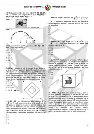 CURSO DE MATEMÁTICA HAMILTON E ALEX
115
Admita que as medidas dos raios (AB, BC, CD, DE, EF,
FG, ...) formem uma progressão tal que (AB)/(BC) =
(BC)/(CD) = (CD)/(DE) = (DE)/(EF) = ...
Assim, considerando AB = 2, a soma AB + BC + CD +
DE + ... será equivalente a:
a) 2 + 3
b) 2 + 5
c) 3 + 3
d) 3 + 5
e) 5 + 3
20. ( Ufsm ) No piso do hall de entrada de um shopping,
foi desenhado um quadrado Q1 de 10 m de lado, no qual
está inscrito um segundo quadrado Q2 obtido da união
dos pontos médios dos lados do quadrado anterior e,
assim, sucessivamente, Q3, Q4, ..., formando uma
sequência infinita de quadrados, segundo a figura.
Dessa forma, a soma das áreas dos quadrados é de
a) 25 m2
b) 25 2 m2
c) 200 m
2
d) 50 2 m2
e) 100 (2 + 2 ) m2
21. ( ITA – SP ) Um triângulo tem lados medindo 3, 4
e 5 cm. A partir dele, constrói-se uma sequência de
triângulos do seguinte modo: os pontos médios dos
lados de um triângulo são os vértices do seguinte.
Dentre as alternativas abaixo, o valor em cm
2
que está
mais próximo da soma das áreas dos 78 primeiros
triângulos assim construídos, incluído o triângulo inicial
é:
a) 8
b) 9
c) 10
d) 11
e) 12
22. ( FGV – SP ) Na equação 1 + 2
x1
1

+
 22
x1
1

+
... = 2 o primeiro membro é a soma dos termos de
uma progressão geométrica infinita. A soma das raízes
da equação é :
a) 0
b) 1
c) 2
d) 3
e) 4
23. ( UFU – MG ) Seja S(x) = x – x
3
+ x
5
– x
7
+ ... + (–
1)n
x2n – 1
+ ... uma série geométrica. Se S(x) = 6/13,
então, o valor de x é:
a) 3/2
b) 1/2
c) 1/3
d) 2/3
e) 5/3
24. (UNIFESP) No interior de uma sala, na forma de um
paralelepípedo com altura h, empilham-se cubos com
arestas de medidas 1, 1/3, 1/9, 1/27, e assim por
diante, conforme mostra a figura. O menor valor para a
altura h, se o empilhamento pudesse ser feito
indefinidamente, é:
a) 3
b) 5/2
c) 7/3
d) 2
e) 3/2
25. (UFR – RJ) Uma forte chuva começa a cair na
UFRRJ formando uma goteira no teto de uma das salas
de aula. Uma primeira gota cai e 30 segundos depois
cai uma segunda gota. A chuva se intensifica de tal
forma que uma terceira gota cai 15 segundos após a
queda da segunda gota. Assim, o intervalo de tempo
entre as quedas de duas gotas consecutivas reduz-se à
metade na medida em que a chuva piora. Se a situação
assim se mantiver, em quanto tempo,
aproximadamente, desde a queda da primeira gota, a
goteira se transformará em um fio contínuo de água ?
 