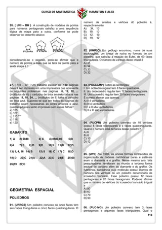 CURSO DE MATEMÁTICA HAMILTON E ALEX
116
26. ( UNI – BH ) A construção de modelos de pontos
para números pentagonais satisfaz a uma sequência
lógica de etapa para a outra, conforme se pode
observar no desenho abaixo:
considerando-se o exposto, pode-se afirmar que o
número de pontos a mais que se terá da quinta para a
sexta etapa é ?
27. ( FEI – SP ) Um trabalho escolar de 150 páginas
deverá ser impresso em uma impressora que apresenta
os seguintes problemas: nas páginas 6, 12, 18, ...
(múltiplos de 6) o cartucho de tinta amarela falha e nas
páginas 8, 16, 24, ... (múltiplos de 8) falha o cartucho
de tinta azul. Supondo-se que em todas as páginas do
trabalho sejam necessárias as cores amarela e azul,
quantas páginas serão impressas sem essas falhas?
a) 105
b) 107
c) 113 ***
d) 116
e) 120
GABARITO
1) A 2) 2048 3) C 4) 8500,00 5)B
6)A 7) E 8) D 9)D 10)3 11)B 12)D
13) 1, 4, 16 14) B 15) 8 16) C 17) C 18)D
19) D 20)C 21)A 22)A 23)D 24)E 25)60
26)19 27)C
GEOMETRIA ESPACIAL
POLIEDROS
01. (UFRGS) Um poliedro convexo de onze faces tem
seis faces triangulares e cinco faces quadrangulares. O
número de arestas e vértices do poliedro é,
respectivamente
A) 34, 10
B) 19, 10
C) 12, 10
D) 19, 12
02. (UNIRIO) Um geólogo encontrou, numa de suas
explorações, um cristal de rocha no formato de um
poliedro, que satisfaz a relação de Euler, de 60 faces
triangulares. O número de vértices deste cristal é
A) 35
B) 34
C) 33
D) 32
03. (PUCCAMP) Sobre as sentenças:
I. Um octaedro regular tem 8 faces quadradas.
II. Um dodecaedro regular tem 12 faces pentagonais.
III. Um icosaedro regular tem 20 faces triangulares.
É correto afirmar que apenas:
A) II é verdadeira
B) III é verdadeira
C) I e II são verdadeiras
D) II e III são verdadeiras
04. (PUCPR) Um poliedro convexo de 10 vértices
possui 8 faces triangulares e x faces quadrangulares.
Qual é o número total de faces desse poliedro?
A) 6
B) 8
C) 10
D) 12
05. (UPE) Até 1985, as únicas formas conhecidas de
organização de cadeias carbônicas puras e estáveis
eram o diamante e o grafite. Nesse mesmo ano, três
pesquisadores revelaram ao mundo a terceira forma
estável de carbono além do diamante e do grafite. Os
fulerenos, substância cuja molécula possui átomos de
carbono nos vértices de um poliedro denominado de
icosaedro truncado. Esse poliedro possui 12 faces
pentagonais e 20 faces hexagonais. Pode-se afirmar
que o número de vértices do icosaedro truncado é igual
a
A) 80
B) 60
C) 70
D) 90
06. (PUC-MG) Um poliedro convexo tem 3 faces
pentagonais e algumas faces triangulares. Qual o
1ª ETAPA 2ª ETAPA 3ª ETAPA
 