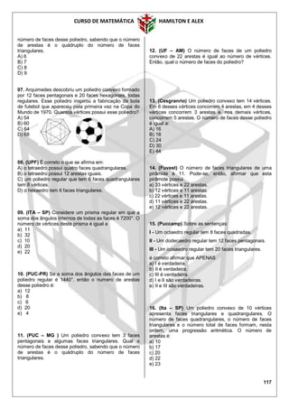 CURSO DE MATEMÁTICA HAMILTON E ALEX
117
número de faces desse poliedro, sabendo que o número
de arestas é o quádruplo do número de faces
triangulares.
A) 6
B) 7
C) 8
D) 9
07. Arquimedes descobriu um poliedro convexo formado
por 12 faces pentagonais e 20 faces hexagonais, todas
regulares. Esse poliedro inspirou a fabricação da bola
de futebol que apareceu pela primeira vez na Copa do
Mundo de 1970. Quantos vértices possui esse poliedro?
A) 54
B) 60
C) 64
D) 68
08. (UPF) É correto o que se afirma em:
A) o tetraedro possui quatro faces quadrangulares.
B) o tetraedro possui 12 arestas iguais.
C) um poliedro regular que tem 6 faces quadrangulares
tem 8 vértices.
D) o hexaedro tem 6 faces triangulares.
09. (ITA – SP) Considere um prisma regular em que a
soma dos ângulos internos de todas as faces é 7200°. O
número de vértices deste prisma é igual a
a) 11
b) 32
c) 10
d) 20
e) 22
10. (PUC-PR) Se a soma dos ângulos das faces de um
poliedro regular é 1440°, então o numero de arestas
desse poliedro é:
a) 12
b) 8
c) 6
d) 20
e) 4
11. (PUC – MG ) Um poliedro convexo tem 3 faces
pentagonais e algumas faces triangulares. Qual o
número de faces desse poliedro, sabendo que o número
de arestas é o quádruplo do número de faces
triangulares.
12. (UF – AM) O número de faces de um poliedro
convexo de 22 arestas é igual ao número de vértices.
Então, qual o número de faces do poliedro?
13. (Cesgranrio) Um poliedro convexo tem 14 vértices.
Em 6 desses vértices concorrem 4 arestas, em 4 desses
vértices concorrem 3 arestas e, nos demais vértices,
concorrem 5 arestas. O número de faces desse poliedro
é igual a:
A) 16
B) 18
C) 24
D) 30
E) 44
14. (Fuvest) O número de faces triangulares de uma
pirâmide é 11. Pode-se, então, afirmar que esta
pirâmide possui
a) 33 vértices e 22 arestas.
b) 12 vértices e 11 arestas.
c) 22 vértices e 11 arestas.
d) 11 vértices e 22 arestas.
e) 12 vértices e 22 arestas.
15. (Puccamp) Sobre as sentenças:
I - Um octaedro regular tem 8 faces quadradas.
II - Um dodecaedro regular tem 12 faces pentagonais.
III - Um icosaedro regular tem 20 faces triangulares.
é correto afirmar que APENAS
a) I é verdadeira.
b) II é verdadeira.
c) III é verdadeira.
d) I e II são verdadeiras.
e) II e III são verdadeiras.
16. (Ita – SP) Um poliedro convexo de 10 vértices
apresenta faces triangulares e quadrangulares. O
número de faces quadrangulares, o número de faces
triangulares e o número total de faces formam, nesta
ordem, uma progressão aritmética. O número de
arestas é:
a) 10
b) 17
c) 20
d) 22
e) 23
 