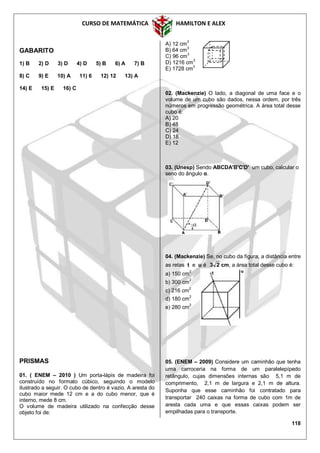 CURSO DE MATEMÁTICA HAMILTON E ALEX
118
GABARITO
1) B 2) D 3) D 4) D 5) B 6) A 7) B
8) C 9) E 10) A 11) 6 12) 12 13) A
14) E 15) E 16) C
PRISMAS
01. ( ENEM – 2010 ) Um porta-lápis de madeira foi
construído no formato cúbico, seguindo o modelo
ilustrado a seguir. O cubo de dentro é vazio. A aresta do
cubo maior mede 12 cm e a do cubo menor, que é
interno, mede 8 cm.
O volume de madeira utilizado na confecção desse
objeto foi de:
A) 12 cm3
B) 64 cm3
C) 96 cm3
D) 1216 cm
3
E) 1728 cm3
02. (Mackenzie) O lado, a diagonal de uma face e o
volume de um cubo são dados, nessa ordem, por três
números em progressão geométrica. A área total desse
cubo é:
A) 20
B) 48
C) 24
D) 18
E) 12
03. (Unesp) Sendo ABCDA'B'C'D' um cubo, calcular o
seno do ângulo α.
04. (Mackenzie) Se, no cubo da figura, a distância entre
as retas t e u é 23 cm, a área total desse cubo é:
a) 150 cm2
b) 300 cm
2
c) 216 cm2
d) 180 cm
2
e) 280 cm2
05. (ENEM – 2009) Considere um caminhão que tenha
uma carroceria na forma de um paralelepípedo
retângulo, cujas dimensões internas são 5,1 m de
comprimento, 2,1 m de largura e 2,1 m de altura.
Suponha que esse caminhão foi contratado para
transportar 240 caixas na forma de cubo com 1m de
aresta cada uma e que essas caixas podem ser
empilhadas para o transporte.
 