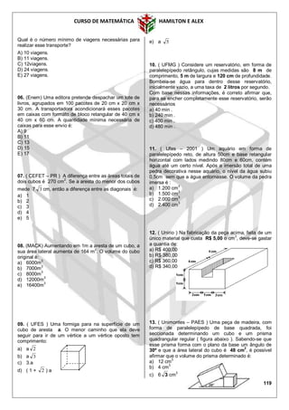 CURSO DE MATEMÁTICA HAMILTON E ALEX
119
Qual é o número mínimo de viagens necessárias para
realizar esse transporte?
A) 10 viagens.
B) 11 viagens.
C) 12viagens.
D) 24 viagens.
E) 27 viagens.
06. (Enem) Uma editora pretende despachar um lote de
livros, agrupados em 100 pacotes de 20 cm x 20 cm x
30 cm. A transportadora acondicionará esses pacotes
em caixas com formato de bloco retangular de 40 cm x
40 cm x 60 cm. A quantidade mínima necessária de
caixas para esse envio é:
A) 9
B) 11
C) 13
D) 15
E) 17
07. ( CEFET – PR ) A diferença entre as áreas totais de
dois cubos é 270 cm
2
. Se a aresta do menor dos cubos
mede 7 3 cm, então a diferença entre as diagonais é:
a) 1
b) 2
c) 3
d) 4
e) 5
08. (MACK) Aumentando em 1m a aresta de um cubo, a
sua área lateral aumenta de 164 m2
. O volume do cubo
original é:
a) 6000m3
b) 7000m3
c) 8000m3
d) 12000m3
e) 16400m
3
09. ( UFES ) Uma formiga para na superfície de um
cubo de aresta a. O menor caminho que ela deve
seguir para ir de um vértice a um vértice oposto tem
comprimento:
a) a 2
b) a 3
c) 3.a
d) ( 1 + 2 ) a
e) a 5
10. ( UFMG ) Considere um reservatório, em forma de
paralelepípedo retângulo, cujas medidas são 8 m de
comprimento, 5 m de largura e 120 cm de profundidade.
Bombeia-se água para dentro desse reservatório,
inicialmente vazio, a uma taxa de 2 litros por segundo.
Com base nessas informações, é correto afirmar que,
para se encher completamente esse reservatório, serão
necessários
a) 40 min .
b) 240 min .
c) 400 min .
d) 480 min .
11. ( Ufes – 2001 ) Um aquário em forma de
paralelepípedo reto, de altura 50cm e base retangular
horizontal com lados medindo 80cm e 60cm, contém
água até um certo nível. Após a imersão total de uma
pedra decorativa nesse aquário, o nível da água subiu
0,5cm sem que a água entornasse. O volume da pedra
imersa é :
a) 1.200 cm
3
b) 1.500 cm
3
c) 2.000 cm
3
d) 2.400 cm
3
12. ( Unirio ) Na fabricação da peça acima, feita de um
único material que custa R$ 5,00 o cm
3
, deve-se gastar
a quantia de:
a) R$ 400,00
b) R$ 380,00
c) R$ 360,00
d) R$ 340,00
13. ( Unimontes – PAES ) Uma peça de madeira, com
forma de paralelepípedo de base quadrada, foi
seccionada determinando um cubo e um prisma
quadrangular regular ( figura abaixo ). Sabendo-se que
esse prisma forma com o plano da base um ângulo de
30º e que a área lateral do cubo é 48 cm
2
, é possível
afirmar que o volume do prisma determinado é:
a) 12 cm3
b) 4 cm3
c) 6 3 cm
3
 