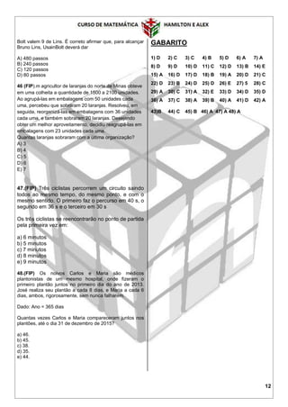12
Bolt valem 9 de Lins. É correto afirmar que, para alcançar
Bruno Lins, UsainBolt deverá dar
A) 480 passos
B) 240 passos
C) 120 passos
D) 80 passos
46 (FIP).m agricultor de laranjas do norte de Minas obteve
em uma colheita a quantidade de 1500 a 2100 unidades.
Ao agrupá-las em embalagens com 50 unidades cada
uma, percebeu que sobraram 20 laranjas. Resolveu, em
seguida, reorganizá-las em embalagens com 36 unidades
cada uma, e também sobraram 20 laranjas. Desejando
obter um melhor aproveitamento, decidiu reagrupá-las em
embalagens com 23 unidades cada uma.
Quantas laranjas sobraram com a última organização?
A) 3
B) 4
C) 5
D) 6
E) 7
47.(FIP) Três ciclistas percorrem um circuito saindo
todos ao mesmo tempo, do mesmo ponto, e com o
mesmo sentido. O primeiro faz o percurso em 40 s, o
segundo em 36 s e o terceiro em 30 s
Os três ciclistas se reencontrarão no ponto de partida
pela primeira vez em:
a) 6 minutos
b) 5 minutos
c) 7 minutos
d) 8 minutos
e) 9 minutos
48.(FIP) Os noivos Carlos e Maria são médicos
plantonistas de um mesmo hospital, onde fizeram o
primeiro plantão juntos no primeiro dia do ano de 2013.
José realiza seu plantão a cada 8 dias, e Maria a cada 6
dias, ambos, rigorosamente, sem nunca falharem.
Dado: Ano = 365 dias
Quantas vezes Carlos e Maria compareceram juntos nos
plantões, até o dia 31 de dezembro de 2015?
a) 46.
b) 45.
c) 38.
d) 35.
e) 44.
GABARITO
1) D 2) C 3) C 4) B 5) D 6) A 7) A
8) D 9) D 10) D 11) C 12) D 13) B 14) E
15) A 16) D 17) D 18) B 19) A 20) D 21) C
22) D 23) B 24) D 25) D 26) E 27) 5 28) C
29) A 30) C 31) A 32) E 33) D 34) D 35) D
36) A 37) C 38) A 39) B 40) A 41) D 42) A
43)B 44) C 45) B 46) A 47) A 48) A
 