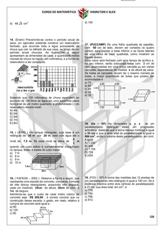 CURSO DE MATEMÁTICA HAMILTON E ALEX
120
d) 48 3 cm
3
14. (Enem) Prevenindo-se contra o período anual de
seca, um agricultor pretende construir um reservatório
fechado, que acumule toda a água proveniente da
chuva que cair no telhado de sua casa, ao longo de um
período anual chuvoso. As ilustrações a seguir
apresentam as dimensões da casa, a quantidade média
mensal de chuva na região, em milímetros, e a forma do
reservatório a ser construído.
Sabendo que 100 milímetros de chuva equivalem ao
acúmulo de 100 litros de água em uma superfície plana
horizontal de um metro quadrado, a profundidade (›) do
reservatório deverá medir
A) 4m
B) 5m
C) 6m
D) 7m
E) 8m
15. ( UFMG ) Um tanque retangular, cuja base é um
retângulo de 30 m por 20 m, está com água até o
nível de 7,5 m. Se esse nível se eleva de
3
5
m
quando um cubo sólido é completamente mergulhado
no tanque, então a aresta do cubo mede:
a) 7 m
b) 8 m
c) 9 m
d) 10 m
16. ( FAFEOD – 2002 ) Observe a figura a seguir, que
representa uma escada de concreto, compacta, formada
de três blocos retangulares, possuindo três degraus,
cada um medindo 25cm de altura, 30cm de piso e
1m de largura.
Admitindo-se que o custo de cada metro cúbico de
concreto seja R$ 200,00 , é correto concluir que na
construção dessa escada, o gasto, em reais, relativo à
compra de concreto será igual a :
a) 80
b) 125
c) 90
d) 100
17. (PUCCAMP) De uma folha quadrada de papelão,
com 60 cm de lado, devem ser cortados os quatro
cantos, para montar a base inferior e as faces laterais
de uma caixa de base quadrada, como mostram as
figuras abaixo.
Essa caixa será fechada com uma tampa de acrílico e,
no seu interior, serão colocadas bolas com 3 cm de
raio, acomodadas em uma única camada ou em várias
camadas, dependendo da medida x da altura da caixa.
Se todas as camadas devem ter o mesmo número de
bolas, a maior quantidade de bolas que podem ser
acomodadas é
a) 72
b) 64
c) 48
d) 24
e) 16
18. (Ita – SP) As dimensões x, y, z de um
paralelepípedo retângulo estão em progressão
aritmética. Sabendo que a soma dessas medidas é igual
a 33 cm e que a área total do paralelepípedo é igual a
694 cm2
, então o volume deste paralelepípedo, em cm¤,
é igual:
A) 1.200
B) 936
C) 1.155
D) 728
E) 834
19. (FGV – SP) A soma das medidas das 12 arestas de
um paralelepípedo reto-retângulo é igual a 140 cm. Se a
distância máxima entre dois vértices do paralelepípedo
é 21 cm, sua área total, em cm
2
, é
a) 776.
b) 784.
c) 798.
e) 812.
25 cm
30 cm
1m
20m7,5m
30m
 