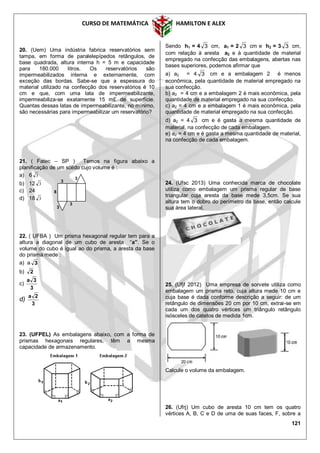 CURSO DE MATEMÁTICA HAMILTON E ALEX
121
20. (Uem) Uma indústria fabrica reservatórios sem
tampa, em forma de paralelepípedos retângulos, de
base quadrada, altura interna h = 5 m e capacidade
para 180.000 litros. Os reservatórios são
impermeabilizados interna e externamente, com
exceção das bordas. Sabe-se que a espessura do
material utilizado na confecção dos reservatórios é 10
cm e que, com uma lata de impermeabilizante,
impermeabiliza-se exatamente 15 m£ de superfície.
Quantas dessas latas de impermeabilizante, no mínimo,
são necessárias para impermeabilizar um reservatório?
21. ( Fatec – SP ) Temos na figura abaixo a
planificação de um sólido cujo volume é :
a) 6 3
b) 12 3
c) 24
d) 18 3
22. ( UFBA ) Um prisma hexagonal regular tem para a
altura a diagonal de um cubo de aresta “a”. Se o
volume do cubo é igual ao do prisma, a aresta da base
do prisma mede :
a) a 3
b) 2
c)
3
3a
d)
3
2a
23. (UFPEL) As embalagens abaixo, com a forma de
prismas hexagonais regulares, têm a mesma
capacidade de armazenamento.
Sendo h1 = 4 3 cm, a1 = 2 3 cm e h2 = 3 3 cm,
com relação à aresta a2 e à quantidade de material
empregado na confecção das embalagens, abertas nas
bases superiores, podemos afirmar que
a) a2 = 4 3 cm e a embalagem 2 é menos
econômica, pela quantidade de material empregado na
sua confecção.
b) a2 = 4 cm e a embalagem 2 é mais econômica, pela
quantidade de material empregado na sua confecção.
c) a2 = 4 cm e a embalagem 1 é mais econômica, pela
quantidade de material empregado na sua confecção.
d) a2 = 4 3 cm e é gasta a mesma quantidade de
material, na confecção de cada embalagem.
e) a2 = 4 cm e é gasta a mesma quantidade de material,
na confecção de cada embalagem.
24. (Ufsc 2013) Uma conhecida marca de chocolate
utiliza como embalagem um prisma regular de base
triangular cuja aresta da base mede 3,5cm. Se sua
altura tem o dobro do perímetro da base, então calcule
sua área lateral.
25. (Ufjf 2012) Uma empresa de sorvete utiliza como
embalagem um prisma reto, cuja altura mede 10 cm e
cuja base é dada conforme descrição a seguir: de um
retângulo de dimensões 20 cm por 10 cm, extrai-se em
cada um dos quatro vértices um triângulo retângulo
isósceles de catetos de medida 1cm.
Calcule o volume da embalagem.
26. (Ufrj) Um cubo de aresta 10 cm tem os quatro
vértices A, B, C e D de uma de suas faces, F, sobre a
3
3
3
3
8
 