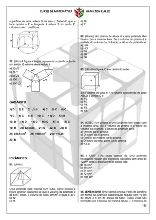 CURSO DE MATEMÁTICA HAMILTON E ALEX
122
superfície de uma esfera S de raio r. Sabendo que a
face oposta a F é tangente à esfera S no ponto P,
calcule o raio r. Justifique.
27. (Ufrs) A figura a seguir representa a planificação de
um sólido. O volume deste sólido é
a) 20 3
b) 75 **
c) 50 3
d) 100
e) 100 3
GABARITO
1) D 2) E 3) 3 /6 4) C 5) C 6) C
7) C 8) C 9) E 10) C 11) D 12) B
13) D 14) D 15) D 16) C 17) A 18) C
19) B 20) 22 latas 21) D 22) D 23) B
24) 220,5 cm
2
25) 1980 cm
3
26) r = 6,25
27) B
PIRÂMIDES
01. (Unirio)
Uma pirâmide está inscrita num cubo, como mostra a
figura anterior. Sabendo-se que o volume da pirâmide é
de 6 m
3
, então, o volume do cubo, em m
3
, é igual a: a) 9
b) 12
c) 15
d) 18
e) 21
02. (Unirio) Um prisma de altura H e uma pirâmide têm
bases com a mesma área. Se o volume do prisma é a
metade do volume da pirâmide, a altura da pirâmide é:
a) H/6
b) H/3
c) 2H
d) 3H
e) 6H
03. (Ufrs) Na figura, O é o centro do cubo.
Se o volume do cubo é 1, o volume da pirâmide de base
ABCD e vértice O é
a) 1/2.
b) 1/3.
c) 1/4.
d) 1/6.
e) 1/8.
04. (OSEC) Um prisma e uma pirâmide tem bases com
a mesma área. Se o volume do prisma é o dobro do
volume da pirâmide, a altura da pirâmide será:
a) O triplo da do prisma.
b) O dobro da do prisma.
c) O triplo da metade da do prisma.
d) O dobro da terça parte da do prisma.
e) n.d.a
05. ( UNIV ) As faces laterais de uma pirâmide
hexagonal regular são triângulos isósceles com área de
12cm² cada.A área lateral do sólido vale:
a) 36 cm²
b) 48 cm²
c) 54 cm²
d) 72 cm²
e) 108 cm²
06. (ENEM/2009) Uma fábrica produz velas de parafina
em forma de pirâmide quadrangular regular com 19 cm
de altura e 6 cm de aresta da base. Essas velas são
formadas por 4 blocos de mesma altura — 3 troncos de
 