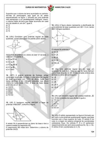CURSO DE MATEMÁTICA HAMILTON E ALEX
124
Suponha que o volume de terra acumulada no carrinho-
de-mão do personagem seja igual ao do sólido
esquematizado na figura 1, formado por uma pirâmide
reta sobreposta a um paralelepípedo retângulo. Assim,
o volume médio de terra que Hagar acumulou em cada
ano de trabalho é, em dm3
, igual a:
a) 12
b) 13
c) 14
d) 15
13. (Ufrs) Considere uma pirâmide regular de base
quadrada, construída a partir do padrão plano abaixo.
Se a altura da pirâmide é o dobro do lado "a" da base, o
valor de h no padrão é
a) h = 2/17a
b) h = 5a
c) h = 2/22a
d) h = 6a
e) h = 5a/2
14. (UFF) A grande pirâmide de Quéops, antiga
construção localizada no Egito, é uma pirâmide regular
de base quadrada, com 137m de altura. Cada face
dessa pirâmide é um triângulo isósceles cuja altura
relativa à base mede 179m. A área da base dessa
pirâmide, em m2
, é:
a) 13272
b) 26544
c) 39816
d) 53088
e) 79 432
15. (Uff) O hexágono regular ABCDEF é base da
pirâmide VABCDEF, conforme a figura.
A aresta VA é perpendicular ao plano da base e tem a
mesma medida do segmento AD.
O seguimento AB mede 6cm. Determine o volume da
pirâmide VACD.
16. (Ufrs) A figura abaixo representa a planificação de
uma pirâmide de base quadrada com AB = 6 cm, sendo
ADV triângulo equilátero.
O volume da pirâmide é
a) 12 3 .
b) 27 3 .
c) 36 3 .
d) 72 3 .
e) 108 3 .
17. (Ita) Uma pirâmide regular tem por base um
quadrado de lado 2cm. Sabe-se que as faces formam
com a base ângulos de 45°. Então, a razão entre a área
da base e a área lateral é igual a:
a) 2
b) 1/3
c) 6
d) 2 /2
e) 3 /3
18. (Ufc) Um tetraedro regular tem arestas medindo 6
cm. Então a medida de suas alturas é igual a:
a) 1/2 cm
b) 1 cm
c) 3/2 cm
d) 2 cm
e) 5/2 cm
19. (Ufrj) O sólido representado na figura é formado por
um cubo e uma pirâmide quadrangular regular cuja base
coincide com a face superior do cubo. O vértice O do
cubo é a origem do sistema ortogonal de coordenadas
cartesianas Oxyz. Os vértices P, R e O' pertencem
respectivamente aos semi-eixos positivos Ox, Oy e Oz.
O vértice S tem coordenadas (2, 2, 8).
 