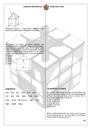 CURSO DE MATEMÁTICA HAMILTON E ALEX
125
Considere o plano z = k que divide o sólido em duas
partes de volumes iguais. Determine o valor de k.
20. (Unesp) As arestas do prisma triangular reto
mostrado na figura a seguir têm todas a mesma medida.
Secciona-se o prisma por meio de um plano pelos
vértices R e Q e por um ponto M da aresta AB. Para que
o tetraedro MBQR tenha volume igual a 1/3 do volume
do outro sólido em que se dividiu o prisma, deve-se ter
BM igual a:
a) 3/4 BA
b) 2/3 BA
c) 3/5 BA
d) 1/3 BA
e) 1/6 BA
GABARITO
1) D 2) E 3)D 4) C 5) D 6) B
7) E 8) A 9) D 10) B 11) B 12) D
13) A 14) D 15) 72 3 cm3
16)C 17)D
18)D 19) 8/3 20) A
CILINDROS E CONES
01. (UFGO) Para encher de água um reservatório que
tem a forma de um cilindro circular reto são necessárias
5 horas. Se o raio da base é 3m e a altura 10m, o
reservatório recebe água à razão de:
a) 18π m3
por hora.
b) 30π m3
por hora.
c) 6π m3
por hora.
d) 20π m3
por hora.
e) Nenhuma.
02. (U.C.DOM BOSCO-DF) Um cilindro reto, cuja base
é um círculo de raio R = 3m, tem 108π m3
de volume.
Então, a área total desse cilindro é:
 