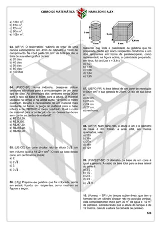 CURSO DE MATEMÁTICA HAMILTON E ALEX
126
a) 126π m2
.
b) 81π m2
.
c) 72π m2
.
d) 90π m
2
.
e) 108π m2
.
03. (UFPA) O reservatório “tubinho de tinta” de uma
caneta esferográfica tem 4mm de diâmetro e 10cm de
comprimento. Se você gasta 5π mm
3
de tinta por dia, a
tinta de sua esferográfica durará:
a) 20 dias
b) 40 dias
c) 50 dias
d) 80 dias
e) 100 dias
04. (PUCC-SP) Numa indústria, deseja-se utilizar
tambores cilíndricos para a armazenagem de um certo
tipo de óleo. As dimensões dos tambores serão 30cm
para o raio da base e 80cm para a altura. O material
utilizado na tampa e na lateral custa R$100,00 o metro
quadrado. Devido à necessidade de um material mais
resistente no fundo, o preço do material para a base
inferior é de R$200,00 o metro quadrado. Qual o custo
de material para a confecção de um desses tambores
sem contar as perdas de material?
a) R$235,50.
b) R$24250.
c) R$247,20.
d) R$249,20.
e) R$250,00.
05. (UE-CE) Um cone circular reto de altura 3 2 cm
tem volume igual a 18 2 π cm
3
. O raio da base desse
cone, em centímetros, mede:
a) 2.
b) 2 2 .
c) 3.
d) 3 2 .
06. (Ufg) Preparou-se gelatina que foi colocada, ainda
em estado líquido, em recipientes, como mostram as
figuras a seguir.
Sabendo que toda a quantidade de gelatina que foi
preparada coube em cinco recipientes cilíndricos e em
dois recipientes em forma de paralelepípedo, como
representado na figura acima, a quantidade preparada,
em litros, foi de (Use  = 3,14)
a) 1,01
b) 1,19
c) 1,58
d) 1,64
e) 1,95
07. (UEPG-PR) A área lateral de um cone de revolução
é 600π cm
2
e sua geratriz te 25cm. O raio de sua base
é:
a) 20 cm.
b) 25 cm.
c) 24 cm.
d) 27 cm.
e) nenhuma.
08. (UFPA) Num cone reto, a altura é 3m e o diâmetro
da base é 8m. Então, a área total, em metros
quadrados, vale:
a) 52π
b) 36π
c) 20π
d) 16π
e) 12π
09. (FUVEST-SP) O diâmetro da base de um cone é
igual a geratriz. A razão da área total para a área lateral
do cone é:
a) 3/2 .
b) 1/2 .
c) 2/3 .
d) 3/4 .
e) 2 /3 .
10. (Vunesp – SP) Um tanque subterrâneo, que tem o
formato de um cilindro circular reto na posição vertical,
está completamente cheio com 30 m
3
de água e 42 m
3
de petróleo. Considerando que a altura do tanque é de
12 metros, calcule a altura da camada de petróleo.
 