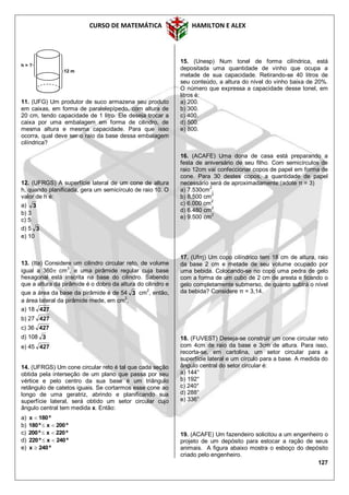 CURSO DE MATEMÁTICA HAMILTON E ALEX
127
11. (UFG) Um produtor de suco armazena seu produto
em caixas, em forma de paralelepípedo, com altura de
20 cm, tendo capacidade de 1 litro. Ele deseja trocar a
caixa por uma embalagem em forma de cilindro, de
mesma altura e mesma capacidade. Para que isso
ocorra, qual deve ser o raio da base dessa embalagem
cilíndrica?
12. (UFRGS) A superfície lateral de um cone de altura
h, quando planificada, gera um semicírculo de raio 10. O
valor de h é:
a) 3
b) 3
c) 5
d) 5 3
e) 10
13. (Ita) Considere um cilindro circular reto, de volume
igual a 360 cm3
, e uma pirâmide regular cuja base
hexagonal está inscrita na base do cilindro. Sabendo
que a altura da pirâmide é o dobro da altura do cilindro e
que a área da base da pirâmide é de 54 3 cm2
, então,
a área lateral da pirâmide mede, em cm
2
,
a) 18 427
b) 27 427
c) 36 427
d) 108 3
e) 45 427
14. (UFRGS) Um cone circular reto é tal que cada seção
obtida pela interseção de um plano que passa por seu
vértice e pelo centro da sua base é um triângulo
retângulo de catetos iguais. Se cortarmos esse cone ao
longo de uma geratriz, abrindo e planificando sua
superfície lateral, será obtido um setor circular cujo
ângulo central tem medida x. Então:
a) º180x 
b) º200xº180 
c) º220xº200 
d) º240xº220 
e) º240x 
15. (Unesp) Num tonel de forma cilíndrica, está
depositada uma quantidade de vinho que ocupa a
metade de sua capacidade. Retirando-se 40 litros de
seu conteúdo, a altura do nível do vinho baixa de 20%.
O número que expressa a capacidade desse tonel, em
litros é:
a) 200.
b) 300.
c) 400.
d) 500.
e) 800.
16. (ACAFE) Uma dona de casa está preparando a
festa de aniversário de seu filho. Com semicírculos de
raio 12cm vai confeccionar copos de papel em forma de
cone. Para 30 destes copos, a quantidade de papel
necessário será de aproximadamente:(adote π = 3)
a) 7.530cm2
.
b) 8.500 cm2
c) 6.000 cm2
d) 6.480 cm2
e) 9.500 cm
2
17. (Ufrrj) Um copo cilíndrico tem 18 cm de altura, raio
da base 2 cm e metade de seu volume ocupado por
uma bebida. Colocando-se no copo uma pedra de gelo
com a forma de um cubo de 2 cm de aresta e ficando o
gelo completamente submerso, de quanto subirá o nível
da bebida? Considere π = 3,14.
18. (FUVEST) Deseja-se construir um cone circular reto
com 4cm de raio da base e 3cm de altura. Para isso,
recorta-se, em cartolina, um setor circular para a
superfície lateral e um círculo para a base. A medida do
ângulo central do setor circular é:
a) 144°
b) 192°
c) 240°
d) 288°
e) 336°
19. (ACAFE) Um fazendeiro solicitou a um engenheiro o
projeto de um depósito para estocar a ração de seus
animais. A figura abaixo mostra o esboço do depósito
criado pelo engenheiro.
12 m
h = ?
 