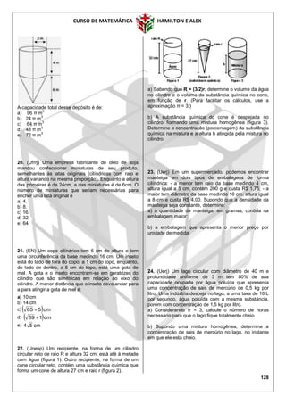 CURSO DE MATEMÁTICA HAMILTON E ALEX
128
A capacidade total desse depósito é de:
a) 96 π m3
b) 24 π m3
c) 64 π m
3
d) 48 π m
3
e) 72 π m3
20. (Ufrrj) Uma empresa fabricante de óleo de soja
mandou confeccionar miniaturas de seu produto,
semelhantes às latas originais (cilíndricas com raio e
altura variando na mesma proporção). Enquanto a altura
das primeiras é de 24cm, a das miniaturas é de 6cm. O
número de miniaturas que seriam necessárias para
encher uma lata original é
a) 4.
b) 8.
c) 16.
d) 32.
e) 64.
21. (EN) Um copo cilíndrico tem 6 cm de altura e tem
uma circunferência da base medindo 16 cm. Um inseto
está do lado de fora do copo, a 1 cm do topo, enquanto,
do lado de dentro, a 5 cm do topo, está uma gota de
mel. A gota e o inseto encontram-se em geratrizes do
cilindro que são simétricas em relação ao eixo do
cilindro. A menor distância que o inseto deve andar para
a para atingir a gota de mel é:
a) 10 cm
b) 14 cm
c)  cm565 
d)  cm189 
e) cm54
22. (Unesp) Um recipiente, na forma de um cilindro
circular reto de raio R e altura 32 cm, está até à metade
com água (figura 1). Outro recipiente, na forma de um
cone circular reto, contém uma substância química que
forma um cone de altura 27 cm e raio r (figura 2).
a) Sabendo que R = (3/2)r, determine o volume da água
no cilindro e o volume da substância química no cone,
em função de r. (Para facilitar os cálculos, use a
aproximação π = 3.)
b) A substância química do cone é despejada no
cilindro, formando uma mistura homogênea (figura 3).
Determine a concentração (porcentagem) da substância
química na mistura e a altura h atingida pela mistura no
cilindro.
23. (Uerj) Em um supermercado, podemos encontrar
manteiga em dois tipos de embalagens de forma
cilíndrica: - a menor tem raio da base medindo 4 cm,
altura igual a 5 cm, contém 200 g e custa R$ 1,75; - a
maior tem diâmetro da base medindo 10 cm, altura igual
a 8 cm e custa R$ 4,00. Supondo que a densidade da
manteiga seja constante, determine:
a) a quantidade de manteiga, em gramas, contida na
embalagem maior;
b) a embalagem que apresenta o menor preço por
unidade de medida.
24. (Uerj) Um lago circular com diâmetro de 40 m e
profundidade uniforme de 3 m tem 80% de sua
capacidade ocupada por água poluída que apresenta
uma concentração de sais de mercúrio de 0,5 kg por
litro. Uma indústria despeja no lago, a uma taxa de 10 L
por segundo, água poluída com a mesma substância,
porém com concentração de 1,5 kg por litro.
a) Considerando π = 3, calcule o número de horas
necessário para que o lago fique totalmente cheio.
b) Supondo uma mistura homogênea, determine a
concentração de sais de mercúrio no lago, no instante
em que ele está cheio.
 