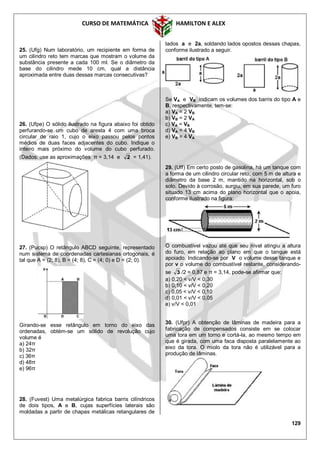 CURSO DE MATEMÁTICA HAMILTON E ALEX
129
25. (Ufg) Num laboratório, um recipiente em forma de
um cilindro reto tem marcas que mostram o volume da
substância presente a cada 100 ml. Se o diâmetro da
base do cilindro mede 10 cm, qual a distância
aproximada entre duas dessas marcas consecutivas?
26. (Ufpe) O sólido ilustrado na figura abaixo foi obtido
perfurando-se um cubo de aresta 4 com uma broca
circular de raio 1, cujo o eixo passou pelos pontos
médios de duas faces adjacentes do cubo. Indique o
inteiro mais próximo do volume do cubo perfurado.
(Dados: use as aproximações π = 3,14 e 2 = 1,41).
27. (Pucsp) O retângulo ABCD seguinte, representado
num sistema de coordenadas cartesianas ortogonais, é
tal que A = (2; 8), B = (4; 8), C = (4; 0) e D = (2; 0).
Girando-se esse retângulo em torno do eixo das
ordenadas, obtém-se um sólido de revolução cujo
volume é
a) 24π
b) 32π
c) 36π
d) 48π
e) 96π
28. (Fuvest) Uma metalúrgica fabrica barris cilíndricos
de dois tipos, A e B, cujas superfícies laterais são
moldadas a partir de chapas metálicas retangulares de
lados a e 2a, soldando lados opostos dessas chapas,
conforme ilustrado a seguir.
Se VA e VB indicam os volumes dos barris do tipo A e
B, respectivamente, tem-se:
a) VA = 2 VB
b) VB = 2 VA
c) VA = VB
d) VA = 4 VB
e) VB = 4 VA
29. (Uff) Em certo posto de gasolina, há um tanque com
a forma de um cilindro circular reto, com 5 m de altura e
diâmetro da base 2 m, mantido na horizontal, sob o
solo. Devido à corrosão, surgiu, em sua parede, um furo
situado 13 cm acima do plano horizontal que o apoia,
conforme ilustrado na figura:
O combustível vazou até que seu nível atingiu a altura
do furo, em relação ao plano em que o tanque está
apoiado. Indicando-se por V o volume desse tanque e
por v o volume do combustível restante, considerando-
se 3 /2 = 0,87 e π = 3,14, pode-se afirmar que:
a) 0,20 < v/V < 0,30
b) 0,10 < v/V < 0,20
c) 0,05 < v/V < 0,10
d) 0,01 < v/V < 0,05
e) v/V < 0,01
30. (Ufpr) A obtenção de lâminas de madeira para a
fabricação de compensados consiste em se colocar
uma tora em um torno e cortá-la, ao mesmo tempo em
que é girada, com uma faca disposta paralelamente ao
eixo da tora. O miolo da tora não é utilizável para a
produção de lâminas.
 