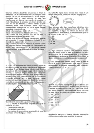 CURSO DE MATEMÁTICA HAMILTON E ALEX
130
Uma tora em forma de cilindro circular reto de 40 cm de
diâmetro e 2 m de comprimento será utilizada para obter
lâminas de 0,1 cm de espessura e 2 m de largura.
Considere que: a parte utilizada da tora seja
transformada em lâmina, sem perda de madeira; o
miolo não utilizado da tora seja um cilindro circular reto
com 10 cm de diâmetro; a lâmina obtida, quando
estendida sobre uma superfície plana, seja um
paralelepípedo retângulo de 0,1 cm de altura. Nessas
condições, é correto afirmar:
(01) O volume da tora é 0,08 π m
3
.
(02) O volume da lâmina obtida é 0,075 π m
3
.
(04) Quando se tiver utilizado 0,02 m3
da tora, o
comprimento da lâmina obtida será 10 m.
(08) De uma lâmina de 5 m de comprimento poderão
ser recortadas 16 chapas retangulares de base 30 cm,
altura 2 m e espessura 0,1 cm.
(16) Durante o processo de obtenção da lâmina, a cada
giro completo da tora corresponde um comprimento de
lâmina, em centímetros, e a sequência desses
comprimentos é uma progressão aritmética de razão -
0,1π
Soma ( )
31. (Ufg) Um recipiente sem tampa possui a forma de
um cilindro circular reto e está parcialmente preenchido
com água. O raio da base desse cilindro mede 5 cm, a
altura mede 20 cm e a água ocupa 4/5 do volume do
cilindro. A figura a seguir mostra esse recipiente
inclinado até a posição em que o nível da água está na
altura do ponto mais baixo da borda, de modo que uma
inclinação adicional fará a água derramar. Nessa
posição, o ângulo que uma geratriz do cilindro faz com a
vertical é denotado por , e a altura do nível da água em
relação ao plano horizontal é denotada por h.
Considerando o exposto, julgue os itens a seguir:
( ) O volume da região não ocupada pela água no
cilindro é 300 cm¤.
( ) O ângulo  mede 45°.
( ) A altura h mede 15 cm.
( ) A medida do segmento de geratriz AB, da base do
cilindro até o nível da água, é 12 cm.
32. (Ufal) Na figura abaixo têm-se duas vistas de um
tanque para peixes, construído em uma praça pública.
Suas paredes são duas superfícies cilíndricas com
altura de 1,2m e raios da base medindo 3m e 4m. Se,
no momento, a água no interior do tanque está
alcançando 3/4 de sua altura, quantos litros de água há
no tanque? (Use: π = 22/7)
a) 1.980
b) 3.300
c) 6.600
d) 19.800
e) 66.000
33. (Fgv) Deseja-se construir uma piscina de formato
quadrado sendo 100m
2
a área do quadrado e 1,5m a
profundidade. Se as paredes laterais e o fundo forem
revestidos com azulejos de dimensões 15cm×15cm: a)
Qual o número (aproximado) de azulejos necessários?
b) Se a piscina fosse circular sendo 100m
2
a área do
círculo e 1,5m a profundidade, qual seria o número
(aproximado) de azulejos necessários para revesti-la?
Adote o resultado:  = 1,8.
34. (Ita) Um cilindro circular reto é seccionado por um
plano paralelo ao seu eixo. A secção fica a 5cm do eixo
e separa na base um arco de 120°. Sendo de 30 3
cm2
a área da secção plana retangular, então o volume
da parte menor do cilindro seccionado mede, em cm¤,
a) 30π - 10 3 .
b) 30π - 20 3 .
c) 20π - 10 3 .
d) 50π - 25 3 .
e) 100π - 75 3 .
(Mackenzie) Na figura, a rotação completa do triângulo
CBD em torno de åæ gera um sólido de volume:
 