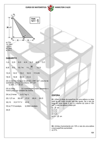 CURSO DE MATEMÁTICA HAMILTON E ALEX
131
a) 72π
b) 108π
c) 60π
d) 144π
e) 54 π
GABARITO
1) A 2) D 3) D 4) A 5) D 6) D 7) C
8) B 9) C 10) 7m 11)

50
12) D
13) A 14) E 15) C 16) D 17) 0,63
18) D 19) B 20) E 21) A
22) a) volume da água no cilindro: 108r
2
cm
3
; volume da
substância química na mistura: 27r
2
cm
3
b) 20% ; h = 20 cm
23) a) 500g b) a embalagem maior apresenta o
menor preço por unidade de medida
24) a) 2 horas b) 0,7 kg / L
25) 1,27 cm 26) 55 27) E 28) A 29) D
30) 15 31) F F F V 32) D
33) a) 7112 azulejos. b) 6845 azulejos.
34) E
ESFERA
01. (Ufsm) A área da superfície de uma esfera e a área
total de um cone circular reto são iguais. Se o raio da
base do cone mede 4 cm e o volume do cone é 16π
cm3
, o raio da esfera é dado por
a) 3 cm
b) 2 cm
c) 3 cm
d) 4 cm
e) 4 + 2 cm
02. (Unitau) Aumentando em 10% o raio de uma esfera
a sua superfície aumentará:
a) 21%.
 