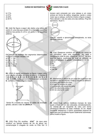 CURSO DE MATEMÁTICA HAMILTON E ALEX
132
b) 11%.
c) 31%.
d) 24%.
e) 30 %.
03. (Uel) Na figura a seguir são dados uma esfera de
centro O, uma reta que contém O e intercepta superfície
esférica nos pontos A e B e um ponto C na superfície
esférica.
Em relação às medidas dos segmentos determinados
na figura é sempre verdade que
a) OC < OA
b) OB > OA
c) AC = OC
d) OB = OC/2
e) AB = 2.OC
04. (Ufmt) A região sombreada na figura a seguir sofre
uma rotação completa em torno do eixo y. Os pontos O
= (0, 0); A = (1, 1); B = (0, 2); C = (1, 3); D = (0, 3) e E
= (0, 1). OAB é uma semicircunferência com centro em
E, conforme mostra a figura a seguir.
Sendo V a medida do volume do sólido de revolução
gerado, calcule o valor de (36/5π).V.
05. (Ufrj) Ping Oin recolheu 4,5m
3
de neve para
construir um grande boneco de 3m de altura, em
comemoração à chegada do verão no Pólo Sul. O
boneco será composto por uma cabeça e um corpo
ambos em forma de esfera, tangentes, sendo o corpo
maior que a cabeça, conforme mostra a figura a seguir.
Para calcular o raio de cada uma das esferas, Ping Oin
aproximou π por 3.
Calcule, usando a aproximação considerada, os raios
das duas esferas.
06. (Fgv) Deseja-se construir um galpão em forma de
um hemisfério, para uma exposição. Se, para o
revestimento total do piso, utilizou-se 78,5 m2
de lona,
quantos metros quadrados de lona se utilizaria na
cobertura completa do galpão? (Considerar π = 3,14).
a) 31,4
b) 80
c) 157
d) 208,2
e) 261,66
07. (Mackenzie) A altura de um cone reto é igual ao raio
da esfera a ele circunscrita. Então o volume da esfera é:
a) o dobro do volume do cone.
b) o triplo do volume do cone.
c) o quádruplo do volume do cone.
d) 4/3 do volume do cone.
e) 8/3 do volume do cone.
08. (Uerj) Duas esferas metálicas maciças de raios
iguais a 8 cm e 5 cm são colocadas, simultaneamente,
no interior de um recipiente de vidro com forma
cilíndrica e diâmetro da base medindo 18 cm. Neste
recipiente despeja-se a menor quantidade possível de
água para que as esferas fiquem totalmente submersas,
como mostra a figura.
 