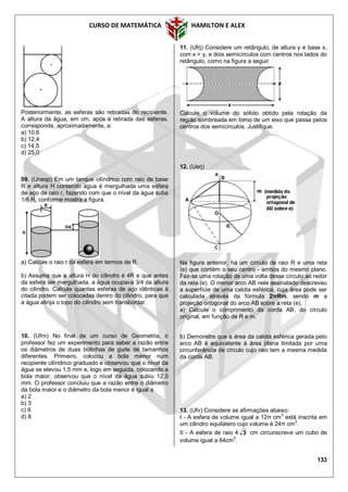 CURSO DE MATEMÁTICA HAMILTON E ALEX
133
Posteriormente, as esferas são retiradas do recipiente.
A altura da água, em cm, após a retirada das esferas,
corresponde, aproximadamente, a:
a) 10,6
b) 12,4
c) 14,5
d) 25,0
09. (Unesp) Em um tanque cilíndrico com raio de base
R e altura H contendo água é mergulhada uma esfera
de aço de raio r, fazendo com que o nível da água suba
1/6 R, conforme mostra a figura.
a) Calcule o raio r da esfera em termos de R.
b) Assuma que a altura H do cilindro é 4R e que antes
da esfera ser mergulhada, a água ocupava 3/4 da altura
do cilindro. Calcule quantas esferas de aço idênticas à
citada podem ser colocadas dentro do cilindro, para que
a água atinja o topo do cilindro sem transbordar.
10. (Ufrn) No final de um curso de Geometria, o
professor fez um experimento para saber a razão entre
os diâmetros de duas bolinhas de gude de tamanhos
diferentes. Primeiro, colocou a bola menor num
recipiente cilíndrico graduado e observou que o nível da
água se elevou 1,5 mm e, logo em seguida, colocando a
bola maior, observou que o nível da água subiu 12,0
mm. O professor concluiu que a razão entre o diâmetro
da bola maior e o diâmetro da bola menor é igual a
a) 2
b) 3
c) 6
d) 8
11. (Ufrj) Considere um retângulo, de altura y e base x,
com x > y, e dois semicírculos com centros nos lados do
retângulo, como na figura a seguir.
Calcule o volume do sólido obtido pela rotação da
região sombreada em torno de um eixo que passa pelos
centros dos semicírculos. Justifique.
12. (Uerj)
Na figura anterior, há um círculo de raio R e uma reta
(e) que contém o seu centro - ambos do mesmo plano.
Fez-se uma rotação de uma volta desse círculo ao redor
da reta (e). O menor arco AB nele assinalado descreveu
a superfície de uma calota esférica, cuja área pode ser
calculada através da fórmula 2πRm, sendo m a
projeção ortogonal do arco AB sobre a reta (e).
a) Calcule o comprimento da corda AB, do círculo
original, em função de R e m.
b) Demonstre que a área da calota esférica gerada pelo
arco AB é equivalente à área plana limitada por uma
circunferência de círculo cujo raio tem a mesma medida
da corda AB.
13. (Ufv) Considere as afirmações abaixo:
I - A esfera de volume igual a 12π cm3
está inscrita em
um cilindro equilátero cujo volume é 24π cm3
.
II - A esfera de raio 4 3 cm circunscreve um cubo de
volume igual a 64cm3
.
 