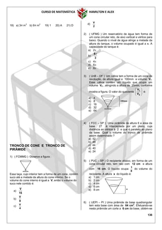 CURSO DE MATEMÁTICA HAMILTON E ALEX
136
18) a) 3π m3
b) 6π m2
19) 1 20) A 21) D
TRONCO DE CONE E TRONCO DE
PIRÂMIDE
1) ( FCMMG ) Observe a figura :
Essa taça, cujo interior tem a forma de um cone, contém
suco até a metade da altura do cone interno. Se o
volume do cone interno é igual a V, então o volume do
suco nele contido é:
a)
16
V
b)
8
V
c)
4
V
d)
2
V
2) ( UFMG ) Um reservatório de água tem forma de
um cone circular reto, de eixo vertical e vértice para
baixo. Quando o nível de água atinge a metade da
altura do tanque, o volume ocupado é igual a . A
capacidade do tanque é:
a) 2
b)
3
8
c) 4
d) 6
e) 8
3) ( UnB – DF ) Um cálice tem a forma de um cone de
revolução, de altura igual a 100mm e volume V1.
Esse cálice contém um líquido que ocupa um
volume V2 , atingindo a altura de 25mm, conforme
mostra a figura. O valor do quociente 





2
1
V
V
é:
a) 4
b) 8
c) 16
d) 32
e) 64
4) ( FCC – SP ) Uma pirâmide de altura 6 e área da
base 27 é interceptada por um plano, cuja
distância ao vértice é 2 e que é paralelo ao plano
da base. Qual o volume do tronco de pirâmide
assim determinado ?
a) 52
b) 48
c) 44
d) 40
e) 24
5) ( PUC – SP ) O recipiente abaixo, em forma de um
cone circular reto, tem raio com 12 cm e altura
com 16 cm. O líquido ocupa
8
1
do volume do
recipiente. A altura x do líquido é:
a) 1 cm
b) 2 cm
c) 4 cm
d) 6 cm
e) 8 cm
6) ( UEPI – PI ) Uma pirâmide de base quadrangular
tem esta base com área de 64 cm
2
. Efetuando-se
nesta pirâmide um corte a 6 cm da base, obtém-se
100mm
x
 