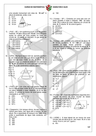 CURSO DE MATEMÁTICA HAMILTON E ALEX
137
uma secção transversal com área de 16 cm
2
. A
altura da pirâmide, então, é de :
a) 8 cm
b) 10 cm
c) 12 cm
d) 14 cm
e) 16 cm
7) ( PUC – SP ) Um quebra-luz é um cone de geratriz
medindo 17 cm e altura com 15 cm. Uma lâmpada
acesa no vértice do cone projeta no chão um
círculo de 2 metros de diâmetro. A que altura do
chão se encontra a lâmpada?
a) 1,50 metros
b) 1,87 metros
c) 1,90 metros
d) 1,97 metros
e) 2,00 metros
8) ( UFAL ) Na figura abaixo tem-se, apoiado no plano
, um cone circular reto cuja altura mede 8 cm e
cujo raio da base mede 4 cm. O plano  é
paralelo a  e a distância entre os dois planos é
de 6 cm. O volume do cone que está apoiado no
plano  é, em centímetros cúbicos, igual a
a)  / 3
b)  / 2
c) 2 / 3
d) 3 / 4
e) 4 / 5
9) ( PUC – SP ) Um cone reto cuja geratriz mede 15
cm e o raio da base mede 9 cm, é interceptado por
um plano paralelo à base, distando 4 cm de seu
vértice. O volume do tronco de cone obtido dessa
interseção é, em cm3
:
a) 246
b) 312
c) 324
d) 348
e) 421
10) ( Cesgranrio ) Um tanque cônico, de eixo vertical e
vértice para baixo, tem água até a metade de sua
altura. Se a capacidade do tanque é de 1200 litros,
então a quantidade de água nele existente, em
litros, é de :
a) 600
b) 450
c) 300
d) 200
e) 150
11) ( Vunesp – SP ) Cortando um cone reto com um
plano paralelo à base e distante H/2 da base,
onde H é a altura do cone, obtemos um círculo de
área A. O volume V do cone é igual a:
a) (A.H)/3
b) (2.A.H)/3
c) A.H
d) (4.A.H)/3
e) (5.A.H)/3
12) ( Vunesp – SP ) É dada uma pirâmide de altura H,
H = 9 cm, e volume V, V = 108 cm
3
. Um plano
paralelo à base dessa pirâmide corta-a
determinando um tronco de pirâmide de altura h, h
= 3 cm. Qual o volume do tronco de pirâmide
resultante ?
13) ( PUC – RS ) Uma secção paralela à base feita a 3
cm do vértice de uma pirâmide tem área igual a 1/3
da área da base. A altura da pirâmide é, em
centímetros, igual a:
a) 3 3
b) 5
c) 2 6
d) 2 3
e) 3
14) ( Fuvest – SP ) Qual das expressões seguintes dá o
volume do tronco de cone circular de bases
paralelas em função de H, R, h, r ?
a) /3[ HR2
+ (H – h) r2
]
b) /3[ HR2
– (H + h) r2
]
c) /3[ HR2
– (H – h) r2
]
d) /3[ HR2
+ (H + h) r2
]
e) n.r.a
15) ( UCMG ) A área lateral de um tronco de cone
circular reto de altura 4 cm, raio maior 8 cm e raio
menor 5 cm é, em cm2
, igual a:
a) 45
r H
h
R
17 15
6 cm
 