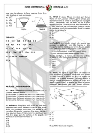 CURSO DE MATEMÁTICA HAMILTON E ALEX
139
esse cone for colocado de forma invertida (figura 2), o
valor da altura da parte sem água é :
A) 3
7.6
B) 3
6.7
C) 3
4.6
D) 3
6.4
GABARITO
1) B 2) E 3) E 4) A 5) E 6) C
7) B 8) C 9) B 10) E 11) D
12) 76 cm3
13) A 14) C 15) C
16) B 17) A 18) E 19) A 20) D
21) a) k = 4 cm b) 84 cm
3
22) A
ANÁLISE COMBINATÓRIA
01. ( PAES – 2009 ) Numa festa de aniversário com 25
crianças, podemos afirmar:
A) pelo menos 3 crianças nasceram num mesmo mês.
B) pelo menos 4 crianças nasceram num mesmo mês.
C) pelo menos 5 crianças nasceram num mesmo mês.
D) no máximo, 3 crianças nasceram num mesmo mês.
02. (Esaf-MPU) Ana guarda suas blusas em uma única
gaveta em seu quarto. Nela encontram-se sete blusas
azuis, nove amarelas, uma preta, três verdes e três
vermelhas. Uma noite, no escuro, Ana abre a gaveta e
pega algumas blusas. O número mínimo de blusas que
Ana deve pegar para ter certeza de ter pegado ao
menos duas blusas da mesma cor é
A) 6.
B) 4.
C) 2.
D) 8.
E) 10.
03. (UFSJ) O código Morse, inventado por Samuel
Morse em 1834, usa dois símbolos, ponto e traço, para
representar letras e sinais de pontuação da linguagem
escrita, combinando, para tal efeito, de um a quarto
desses símbolos. Considerando-se essa informação, é
CORRETO afirmar que o número total de letras e sinais
de pontuação possíveis representados dessa forma pelo
código Morse é igual a:
A) 30
B) 24
C) 28
D) 36
04. (FUVEST) Um lotação possui três bancos para
passageiros, cada um com três lugares, e deve
transportar os três membros da família Sousa, o casal
Lúcia e Mauro e mais quatro pessoas. Além disso:
1 - A família Sousa quer ocupar um mesmo banco;
2 - Lúcia e Mauro querem sentar-se lado a lado.
Nessas condições, o número de maneiras distintas
de dispor os nove passageiros no lotação é igual a
a) 1152
b) 1828
c) 2412
d) 3456
e) 3654
05. (UFPE) Na figura a seguir temos um esboço de
parte do centro da cidade do Recife com suas pontes.
As setas indicam o sentido do fluxo de tráfego de
veículos. De quantas maneiras, utilizando apenas o
esboço, poderá uma pessoa ir de carro do ponto A ao
ponto B (marco zero) e retornar ao ponto de partida
passando exatamente por três pontes distintas?
A) 8
B) 13
C) 17
D) 18
E) 20
06. (UFMG) Observe o diagrama.
12
FIGURA 1 FIGURA 2
h = ?
 