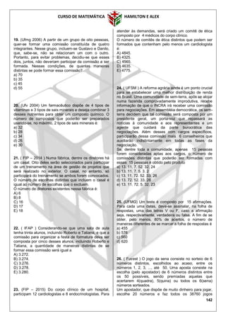 CURSO DE MATEMÁTICA HAMILTON E ALEX
142
19. (Ufmg 2006) A partir de um grupo de oito pessoas,
quer-se formar uma comissão constituída de quatro
integrantes. Nesse grupo, incluem-se Gustavo e Danilo,
que, sabe-se, não se relacionam um com o outro.
Portanto, para evitar problemas, decidiu-se que esses
dois, juntos, não deveriam participar da comissão a ser
formada. Nessas condições, de quantas maneiras
distintas se pode formar essa comissão?
a) 70
b) 35
c) 45
d) 55
20. (Ufv 2004) Um farmacêutico dispõe de 4 tipos de
vitaminas e 3 tipos de sais minerais e deseja combinar 3
desses nutrientes para obter um composto químico. O
número de compostos que poderão ser preparados
usando-se, no máximo, 2 tipos de sais minerais é:
a) 32
b) 28
c) 34
d) 26
e) 30
21. ( FIP – 2014 ) Numa fábrica, dentre os diretores há
um casal. Oito deles serão selecionados para participar
de um treinamento na área de gestão de projetos que
será realizado no exterior. O casal, no entanto, só
participará do treinamento se ambos forem convocados.
O número de escolhas distintas que incluem o casal é
igual ao número de escolhas que o excluem.
O número de diretores existentes nessa fábrica é:
A) 6
B) 8
C) 16
D) 17
E) 18
22. ( IFAP ) Considerando-se que uma sala de aula
tenha trinta alunos, incluindo Roberto e Tatiana, e que a
comissão para organizar a festa de formatura deva ser
composta por cinco desses alunos, incluindo Roberto e
Tatiana, a quantidade de maneiras distintas de se
formar essa comissão será igual a
A) 3.272.
B) 3.274.
C) 3.276.
D) 3.278.
E) 3.280.
23. (FIP – 2015) Do corpo clínico de um hospital,
participam 12 cardiologistas e 8 endocrinologistas. Para
atender às demandas, será criado um comitê de ética
composto por 4 médicos do corpo clínico.
O número de comitês de ética distintos que podem ser
formados que contenham pelo menos um cardiologista
é:
A) 4845.
B) 4325.
C) 4565.
D) 4635.
E) 4775.
24. ( UFSM ) A reforma agrária ainda é um ponto crucial
para se estabelecer uma melhor distribuição de renda
no Brasil. Uma comunidade de sem-terra, após se alojar
numa fazenda comprovadamente improdutiva, recebe
informação de que o INCRA irá receber uma comissão
para negociações. Em assembléia democrática, os sem-
terra decidem que tal comissão será composta por um
presidente geral, um porta-voz que repassará as
notícias à comunidade e aos representantes e um
agente que cuidará da parte burocrática das
negociações. Além desses com cargos específicos,
participarão dessa comissão mais 6 conselheiros que
auxiliarão indistintamente em todas as fases da
negociação.
Se, dentre toda a comunidade, apenas 15 pessoas
forem consideradas aptas aos cargos, o número de
comissões distintas que poderão ser formadas com
essas 15 pessoas é obtido pelo produto
a) 13. 11. 7. 52. 32. 24
b) 13. 11. 7. 5. 3. 2
c) 13. 11. 72. 52. 33. 26
d) 13. 72. 52. 33. 26
e) 13. 11. 72. 5. 32. 23
25. (UFMG) Um teste é composto por 15 afirmações.
Para cada uma delas, deve-se assinalar, na folha de
respostas, uma das letras V ou F, caso a afirmação
seja, respectivamente, verdadeira ou falsa. A fim de se
obter, pelo menos, 80% de acertos, o número de
maneiras diferentes de se marcar a folha de respostas é
a) 455
b) 576
c) 560
d) 620
26. ( Fuvest ) O jogo da sena consiste no sorteio de 6
números distintos, escolhidos ao acaso, entre os
números 1, 2, 3, ..., até 50. Uma aposta consiste na
escolha (pelo apostador) de 6 números distintos entre
os 50 possíveis, sendo premiadas aquelas que
acertarem 4(quadra), 5(quina) ou todos os 6(sena)
números sorteados.
Um apostador, que dispõe de muito dinheiro para jogar,
escolhe 20 números e faz todos os 38760 jogos
 