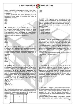 CURSO DE MATEMÁTICA HAMILTON E ALEX
144
papéis e embalou 30 caixinhas de modo a não usar a
mesma cor no papel e na fita, em nenhuma das 30
embalagens.
A menor quantidade de cores diferentes que ela
necessitou utilizar para a confecção de todas as
embalagens foi igual a:
a) 30
b) 18
c) 6
d) 3
35. ( UNESP ) Nove times de futebol vão ser divididos
em 3 chaves, todas com o mesmo número de times,
para a disputa da primeira fase de um torneio. Cada
uma das chaves já tem um cabeça de chave definido.
Nessas condições, o número de maneiras possíveis e
diferentes de se completarem as chaves é:
a) 21.
b) 30.
c) 60.
d) 90.
e) 120.
36. (Fuvest 2004) Três empresas devem ser
contratadas para realizar quatro trabalhos distintos em
um condomínio. Cada trabalho será atribuído a uma
única empresa e todas elas devem ser contratadas. De
quantas maneiras distintas podem ser distribuídos os
trabalhos?
a) 12
b) 18
c) 36
d) 72
e) 108
37. (UFMG) Para montar a programação de uma
emissora de rádio, o programador musical conta com 10
músicas distintas, de diferentes estilos, assim
agrupadas: 4 de MPB, 3 de Rock e 3 de Pop. Sem
tempo para fazer essa programação, ele decide que, em
cada um dos programas da emissora, serão tocadas, de
forma aleatória, todas as 10 músicas. Assim sendo, é
CORRETO afirmar que o número de programas
distintos em que as músicas vão ser tocadas
agrupadas por estilo é dado por
a) 4! . 3! . 3! . 3!
b) 10! / 7!
c) 4! . 3! . 3!
d) 10! / (7! . 3! )
38. ( Ufrs ) No desenho a seguir, as linhas horizontais e
verticais representam ruas, e os quadrados representam
quarteirões. A quantidade de trajetos de comprimento
mínimo ligando A e B que passam por C é
a) 12
b) 13
c) 15
d) 24
e) 30
39. ( Uff ) Três ingleses, quatro americanos e cinco
franceses serão dispostos em fila (dispostos em linha
reta) de modo que as pessoas de mesma nacionalidade
estejam sempre juntas. De quantas maneiras distintas a
fila poderá ser formada de modo que o primeiro da fila
seja um francês?
a) 34.560 maneiras
b) 30.240 maneiras
c) 28.720 maneiras
d) 26.430 maneiras
e) 24.210 maneiras
40. (ENEM - 2011) O setor de Recursos Humanos de
uma empresa vai realizar uma entrevista com 120
candidatos a uma vaga de contador. Por sorteio, eles
pretendem atribuir a cada candidato um número, colocar
a lista de números em ordem numérica crescente e usá-
la para convocar os interessados. Acontece que, por um
defeito do computador, foram gerados números com 5
algarismos distintos e em nenhum deles apareceram
dígitos pares.
Em razão disso, a ordem de chamada do candidato que
tiver recebido o número 75.913 é
a) 24
b) 31
c) 32
d) 88
e) 89
41. (FIP-2010) Os professores de Educação Física de
uma escola, animados com o sucesso da Copa do
Mundo, organizaram um torneio de futebol. Segundo o
regulamento do torneio, todas as equipes deveriam
enfrentar-se apenas uma vez, e a equipe com maior
número de vitórias seria a campeã. Se durante toda a
competição foram realizados 190 jogos, quantas
equipes participaram do torneio?
A) 40
B) 10
C) 20
D) 30
42. (FIP-2011) A dengue é considerada, na atualidade,
um dos principais problemas de saúde pública de todo o
mundo. Ela é uma doença infecciosa febril aguda,
causada por um vírus da família Flaviridaee é
transmitida através do mosquito Aedes aegypti, também
infectado pelo vírus.
Pensando nesse grave problema, um professor das FIP-
Moc deseja realizar um trabalho sobre o combate à
 