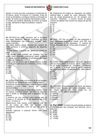 CURSO DE MATEMÁTICA HAMILTON E ALEX
145
dengue. A turma que fará a pesquisa é constituída por
20 alunos, sendo 15 homens e 5 mulheres. Antes de
iniciar as atividades, o professor solicitou a formação de
duplas, de modo que as mulheres não ficassem juntas.
O número de maneiras diferentes de formar as duplas
na sala, atendendo à regra do professor, é igual a
A) 180.
B) 190.
C) 200.
D) 240.
43. (FIP-2012) Os anéis olímpicos são o emblema
dos Jogos Olímpicos. Eles são compostos de cinco
anéis entrelaçados, nas cores azul, amarelo, preto,
verde e vermelho.
Um artista plástico deseja construir um conjunto de
anéis olímpicos e pintá-los, seguindo as seguintes
regras:
• O anel central, e somente ele, deverá ser pintado de
preto;
• Os demais anéis poderão ser pintados com as
quatro cores restantes, podendo-se repetir a mesma
cor, desde que dois anéis que se entrelacem não sejam
pintados da mesma cor.
Assim, pode-se afirmar que o artista plástico poderá
pintar os anéis olímpicos de k maneiras distintas, sendo
k igual a:
A) 288
B) 72
C) 144
D) 256
44. (FIP-2013) 20 horas e 02 minutos de 20 de fevereiro
de 2002 foi um momento que entrou para a história.
Durante um minuto, houve uma formação numérica que
somente ocorre duas vezes por milênio:
20h0220/02/2002
Esta é uma simetria que na matemática recebe o nome
de capicua (números inteiros que lidos da esquerda
para a direita ou da direita para a esquerda não se
alteram).
A próxima vez que ocorrerá outra capicua será às
21horas e 12 minutos de 21 de dezembro de 2112:
21h12 21/12/2112
Depois,nunca mais haverá outra capicua, pois em
30 de março de 3003 não ocorrerá essa
coincidência matemática, uma vez que não existe a
hora 30.
Quantas capicuas é possível formar com cinco
algarismos?
A) 720
B) 900
C) 1200
D) 360
45. (Cesgranrio) Um mágico se apresenta em público
vestindo calça e paletó de cores diferentes. Para
que ele possa apresentar-se em 24 sessões com
conjuntos diferentes, o número mínimo de peças
(número de paletós mais número de calças) de que ele
precisa é
a) 24
b) 13
c) 12
d) 10
e) 11
46. ( FGV – SP ) De um grupo de seis senadores e
cinco deputados, pretende-se formar uma CPI com
dois senadores e três deputados. O número de
formas diferentes de se formar essa comissão é
a) 60
b) 120
c) 150
d) 360
e) 380
47. (FESP) Numa classe existem 10 alunas, das quais
uma se chama Maria, e 6 alunos, sendo João o nome
de um deles. Formaram-se comissões constituídas
por 4 alunas e 3 alunos. Quantas são as comissões
das quais participaram, simultaneamente, João e Maria?
a) 840
b) 1.800
c) 4.200
d) 2.100
e) 10.080
48. (UNIFESP) As permutações das letras da palavra
PROVA foram listadas em ordem alfabética, como
se fossem palavras de cinco letras em um
dicionário. A 73ª palavra nessa lista é
a) VAPOR
b) RAPOV
c) ROVAP
d) RAOPV
49. (Fgv 2008) O número de permutações da palavra
ECONOMIA que não começam nem terminam com a
letra O é
a) 9.400.
b) 9.600.
c) 9.800.
d) 10.200.
e) 10.800.
 