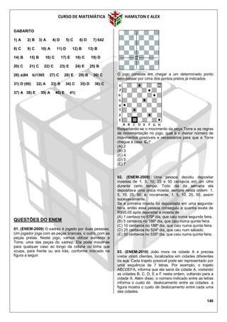 CURSO DE MATEMÁTICA HAMILTON E ALEX
146
GABARITO
1) A 2) B 3) A 4) D 5) C 6) D 7) 642
8) C 9) C 10) A 11) D 12) B 13) B
14) B 15) B 16) C 17) E 18) C 19) D
20) C 21) C 22) C 23) E 24) E 25) B
26) a)84 b)1365 27) C 28) E 29) B 30) C
31) D (60) 32) A 33) B 34) C 35) D 36) C
37) A 38) E 39) A 40) E 41)
QUESTÕES DO ENEM
01. (ENEM-2009) O xadrez é jogado por duas pessoas.
Um jogador joga com as peças brancas, o outro, com as
peças pretas. Neste jogo, vamos utilizar somente a
Torre, uma das peças do xadrez. Ela pode mover-se
para qualquer caso ao longo da coluna ou linha que
ocupa, para frente ou ara trás, conforme indicado na
figura a seguir.
O jogo consiste em chegar a um determinado ponto
sem passar por cima dos pontos pretos já indicados.
Respeitando-se o movimento da peça Torre e as regras
de movimentação no jogo, qual é o menor número de
movimentos possíveis e necessários para que a Torre
chegue à casa C1?
(A) 2
(B) 3
(C) 4
(D) 5
(E) 7
02. (ENEM-2009) Uma pessoa decidiu depositar
moedas de 1, 5, 10, 25 e 50 centavos em um cifre
durante certo tempo. Todo dia da semana ela
depositava uma única moeda, sempre nesta ordem: 1,
5, 10, 25, 50, e, novamente, 1, 5, 10, 25, 50, assim
sucessivamente.
Se a primeira moeda foi depositada em uma segunda-
feira, então essa pessoa conseguiu a quantia exata de
R$95,05 após depositar a moeda de
(A) 1 centavo no 679º dia, que caiu numa segunda feira.
(B) 5 centavos no 186º dia, que caiu numa quinta feira.
(C) 10 centavos no 188º dia, que caiu numa quinta feira.
(D) 25 centavos no 524º dia, que caiu num sábado.
(E) 50 centavos no 535º dia, que caiu numa quinta feira.
03. (ENEM-2010) João mora na cidade A e precisa
visitar cinco clientes, localizados em cidades diferentes
da sua. Cada trajeto possível pode ser representado por
uma sequência de 7 letras. Por exemplo, o trajeto
ABCDEFA, informa que ele sairá da cidade A, visitando
as cidades B, C, D, E e F nesta ordem, voltando para a
cidade A. Além disso, o número indicado entre as letras
informa o custo do deslocamento entre as cidades. a
figura mostra o custo de deslocamento entre cada uma
das cidades.
 