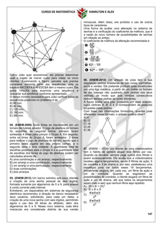 CURSO DE MATEMÁTICA HAMILTON E ALEX
147
Como João quer economizar, ele precisa determinar
qual o trajeto de menor custo para visitar os cinco
clientes. Examinando a figura, percebe que precisa
considerar somente parte das sequências, pois os
trajetos ABCDEFA e AFEDCBA têm o mesmo custo. Ele
gasta 1min30s para examinar uma sequência e
descartar sua simétrica, conforme apresentado.
O tempo mínimo necessário para João verificar todas as
sequências possíveis no problema é de
A) 60 min.
B) 90 min.
C) 120 min.
D) 180 min.
E) 360 min.
04. (ENEM-2009) Doze times se inscreveram em um
torneio de futebol amador. O jogo de abertura do torneio
foi escolhido da seguinte forma: primeiro foram
sorteados 4 times para compor o Grupo A. Em seguida,
entre os times do Grupo A, foram sorteados 2 times
para realizar o jogo de abertura do torneio, sendo que o
primeiro deles jogaria em seu próprio campo, e o
segundo seria o time visitante. A quantidade total de
escolhas possíveis para o Grupo A e a quantidade total
de escolhas dos times do jogo de abertura podem ser
calculadas através de
A) uma combinação e um arranjo, respectivamente.
B) um arranjo e uma combinação, respectivamente.
C) um arranjo e uma permutação, respectivamente.
D) duas combinações.
E) dois arranjos.
05. (ENEM-2013) Um banco solicitou aos seus clientes
a criação de uma senha pessoal de seis dígitos,
formada somente por algarismos de 0 a 9, para acesso
à conta corrente pela internet.
Entretanto, um especialista em sistemas de segurança
eletrônica recomendou à direção do banco recadastrar
seus usuários, solicitando, para cada um deles, a
criação de uma nova senha com seis dígitos, permitindo
agora o uso das 26 letras do alfabeto, além dos
algarismos de 0 a 9. Nesse novo sistema, cada letra
maiúscula era considerada distinta de sua versão
minúscula. Além disso, era proibido o uso de outros
tipos de caracteres.
Uma forma de avaliar uma alteração no sistema de
senhas é a verificação do coeficiente de melhora, que é
a razão do novo número de possibilidades de senhas
em relação ao antigo.
O coeficiente de melhora da alteração recomendada é
06. (ENEM-2013) Um artesão de joias tem à sua
disposição pedras brasileiras de três cores: vermelhas,
azuis e verdes. Ele pretende produzir joias constituídas
por uma liga metálica, a partir de um molde no formato
de um losango não quadrado com pedras nos seus
vértices, de modo que dois vértices consecutivos
tenham sempre pedras de cores diferentes.
A figura ilustra uma joia, produzida por esse artesão,
cujos vértices A, B, C e D correspondem às posições
ocupadas pelas pedras.
Com base nas informações fornecidas, quantas joias
diferentes, nesse formato, o artesão poderá obter?
A) 6
B) 12
C) 18
D) 24
E) 36
07. (ENEM – 2014) Um cliente de uma videolocadora
tem o hábito de sempre alugar dois filmes por vez.
Quando os devolve, sempre pega outros dois filmes e
assim sucessivamente. Ele soube que a videolocadora
recebeu alguns lançamentos, sendo 8 filmes de ação, 5
de comédia e 3 de drama e, por isso, estabeleceu uma
estratégia para ver todos esses 16 lançamentos.
Inicialmente alugará, em cada vez, um filme de ação e
um de comédia. Quando se esgotarem as
possibilidades de comédia, o cliente alugará um filme de
ação e um de drama, até que todos os lançamentos
sejam visto e sem que nenhum filme seja repetido.
A) 20 x 8! + (3!)2
B) 8! x 5! x 3!
C) 8
2
!3!5!8 xx
D) 2
2
!3!5!8 xx
 