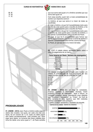 CURSO DE MATEMÁTICA HAMILTON E ALEX
149
09. E
10. A
11. C
PROBABILIDADE
01. (ENEM – 2012) José, Paulo e Antônio estão jogando
dados não viciados, nos quais, em cada uma das seis
faces, há um número de 1 a 6. Cada um deles jogará
dois dados simultaneamente. José acredita que, após
jogar seus dados, os números das faces voltadas para
cima lhe darão uma soma igual a 7. Já Paulo acredita
que sua soma será igual a 4 e Antônio acredita que sua
soma será igual a 8.
Com essa escolha, quem tem a maior probabilidade de
acertar sua respectiva soma é
A) Antônio, já que sua soma é a maior de todas as
escolhidas.
B) José e Antônio, já que há 6 possibilidades tanto para
escolha de José quanto para a escolha de Antônio, e há
apenas 4 possibilidades para a escolha de Paulo.
C) José e Antônio, já que há 3 possibilidades tanto para
a escolha de José quanto para a escolha de Antônio, e
há apenas 2 possibilidades para a escolha de Paulo.
D) José, já que há 6 possibilidades para formar sua
soma, 5 possibilidades para formar a soma de Antônio e
apenas 3 possibilidades para formar a soma de Paulo.
E) Paulo, já que sua soma é a menor de todas.
02. (CEF) A tabela abaixo apresenta dados sobre a
folha de pagamente de um banco.
Um desses empregados foi sorteado para receber um
prêmio. A probabilidade de esse empregado ter seu
salário na faixa de R$ 300,00 a R$ 500,00 é de:
A) 7/10
B) 3/5
C) 1/2
D) 2/5
E) 1/3
03. (ENEM – 2012) Em um blog de variedades,
músicas, mantras e informações diversas, foram
postados ”Contos de Halloween“. Após a leitura, os
visitantes poderiam opinar, assinalando suas relações
em: ”Divertido“, ”Assustador“ ou ”Chato“. Ao final de
uma semana, o blog registrou que 500 visitantes
distintos acessaram esta postagem.
O gráfico a seguir apresenta o resultado da enquete.
 