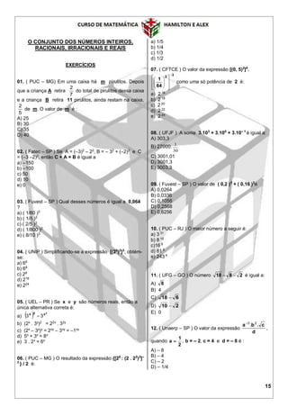 15
O CONJUNTO DOS NÚMEROS INTEIROS,
RACIONAIS, IRRACIONAIS E REAIS
EXERCÍCIOS
01. ( PUC – MG) Em uma caixa há m pirulitos. Depois
que a criança A retira
7
2
do total de pirulitos dessa caixa
e a criança B retira 11 pirulitos, ainda restam na caixa,
5
2
de m. O valor de m é :
A) 25
B) 30
C) 35
D) 40
02. ( Fatec – SP ) Se A = (–3)2
– 22
, B = – 32
+ (–2)2
e C
= (–3 –2)2
, então C + A × B é igual a
a) –150
b) –100
c) 50
d) 10
e) 0
03. ( Fuvest – SP ) Qual desses números é igual a 0,064
?
a) ( 1/80 )2
b) ( 1/8 )2
c) ( 2/5 )3
d) ( 1/800 )2
e) ( 8/10 )3
04. ( UNIP ) Simplificando-se a expressão [(23
)2
]3
, obtém-
se:
a) 66
b) 68
c) 28
d) 218
e) 224
05. ( UEL – PR ) Se x e y são números reais, então a
única alternativa correta é:
a)   y
xyx
33 
b) (2x
. 3y
)2
= 22x
. 32y
c) (2x
– 3x
)y
= 2xy
– 3xy
= –1xy
d) 5x
+ 3x
= 8x
e) 3 . 2x
= 6x
06. ( PUC – MG ) O resultado da expressão {[29
: (2 . 22
)3
]–
3
} / 2 é:
a) 1/5
b) 1/4
c) 1/3
d) 1/2
07. ( CFTCE ) O valor da expressão [(0, 5)2
]8
.
3
2
64
1















como uma só potência de 2 é:
a) 2 16
b) 2 18
c) 2 20
d) 2 22
e) 2 24
08. ( UFJF ) A soma 3.103
+ 3.100
+ 3.10– 1
é igual a:
A) 303,3
B) 27000.
30
1
C) 3001,01
D) 3001,3
E) 3003,3
09. ( Fuvest – SP ) O valor de ( 0,2 )3
+ ( 0,16 )2
é
A) 0,0264
B) 0,0336
C) 0,1056
D) 0,2568
E) 0,6256
10. ( PUC – RJ ) O maior número a seguir é:
a) 3 31
b) 8 10
c)16 8
d) 81 6
e) 243 4
11. ( UFG – GO ) O número 2818  é igual a:
A) 8
B) 4
C) 618 
D) 210 
E) 0
12. ( Unaerp – SP ) O valor da expressão
d
cba .. 23
,
quando
2
1
a  , b = – 2, c = 4 e d = – 8 é :
A) – 8
B) – 4
C) – 2
D) – 1/4
 