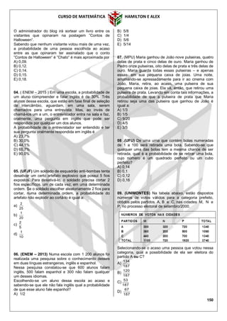 CURSO DE MATEMÁTICA HAMILTON E ALEX
150
O administrador do blog irá sortear um livro entre os
visitantes que opinaram na postagem ”Contos de
Halloween“.
Sabendo que nenhum visitante votou mais de uma vez,
a probabilidade de uma pessoa escolhida ao acaso
entre as que opinaram ter assinalado que o conto
”Contos de Halloween“ é ”Chato“ é mais aproximada por
A) 0,09.
B) 0,12.
C) 0,14.
D) 0,15.
E) 0,18.
04. ( ENEM – 2015 ) Em uma escola, a probabilidade de
um aluno compreender e falar inglês é de 30%. Três
alunos dessa escola, que estão em fase final de seleção
de intercâmbio, aguardam, em uma sala, serem
chamados para uma entrevista. Mas, ao invés de
chamá-los um a um, o entrevistador entra na sala e faz,
oralmente, uma pergunta em inglês que pode ser
respondida por qualquer um dos alunos.
A probabilidade de o entrevistador ser entendido e ter
sua pergunta oralmente respondida em inglês é
A) 23,7%
B) 30,0%
C) 44,1%
D) 65,7%
E) 90,0%
05. (UFJF) Um soldado de esquadrão anti-bombas tenta
desativar um certo artefato explosivo que possui 5 fios
expostos. Para desativá-lo, o soldado precisa cortar 2
fios específicos, um de cada vez, em uma determinada
ordem. Se o soldado escolher aleatoriamente 2 fios para
cortar, numa determinada ordem, a probabilidade do
artefato não explodir ao cortá-lo é igual a:
a)
25
2
b)
20
1
c)
5
2
d)
10
1
06. (ENEM – 2013) Numa escola com 1 200 alunos foi
realizada uma pesquisa sobre o conhecimento desses
em duas línguas estrangeiras, inglês e espanhol.
Nessa pesquisa constatou-se que 600 alunos falam
inglês, 500 falam espanhol e 300 não falam qualquer
um desses idiomas.
Escolhendo-se um aluno dessa escola ao acaso e
sabendo-se que ele não fala inglês qual a probabilidade
de que esse aluno fale espanhol?
A) 1/2
B) 5/8
C) 1/4
D) 5/6
E) 5/14
07. (MPU) Maria ganhou de João nove pulseiras, quatro
delas de prata e cinco delas de ouro. Maria ganhou de
Pedro onze pulseiras, oito delas de prata e três delas de
ouro. Maria guarda todas essas pulseiras – e apenas
essas- em sua pequena caixa de joias. Uma noite,
arrumando-se apressadamente para ir ao cinema com
João, Maria, retira, ao acaso, uma pulseira de sua
pequena caixa de joias. Ela vê, então, que retirou uma
pulseira de prata. Levando em conta tais informações, a
probabilidade de que a pulseira de prata que Maria
retirou seja uma das pulseira que ganhou de João é
igual a:
A) 1/3
B) 1/5
C) 9/20
D) 4/5
E) 3/5
08 .(UFU) De uma urna que contém bolas numeradas
de 1 a 100 será retirada uma bola. Sabendo-se que
qualquer uma das bolas tem a mesma chance de ser
retirada, qual é a probabilidade de se retirar uma bola,
cujo número é um quadrado perfeito ou um cubo
perfeito?
A) 0,14
B) 0,1
C) 0,12
D) 0,16
09. (UNIMONTES) Na tabela abaixo, estão dispostos
números de votos válidos para a categoria prefeito,
obtidos pelos partidos A, B e C, nas cidades M, N e
P, no processo eleitoral de setembro/2000.
Selecionando-se o acaso uma pessoa que votou nessa
categoria, qual a possibilidade de ela ser eleitora do
partido A ou C?
A)
187
134
B)
187
120
C)
187
53
D)
187
67
 
