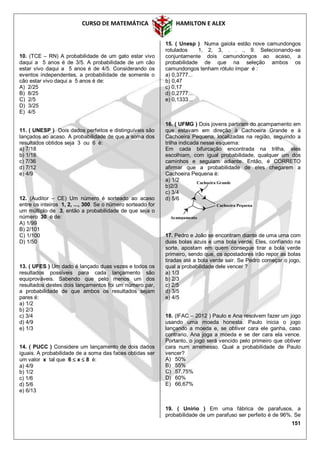 CURSO DE MATEMÁTICA HAMILTON E ALEX
151
10. (TCE – RN) A probabilidade de um gato estar vivo
daqui a 5 anos é de 3/5. A probabilidade de um cão
estar vivo daqui a 5 anos é de 4/5. Considerando os
eventos independentes, a probabilidade de somente o
cão estar vivo daqui a 5 anos é de:
A) 2/25
B) 8/25
C) 2/5
D) 3/25
E) 4/5
11. ( UNESP ) Dois dados perfeitos e distinguíveis são
lançados ao acaso. A probabilidade de que a soma dos
resultados obtidos seja 3 ou 6 é:
a) 7/18
b) 1/18
c) 7/36
d) 7/12
e) 4/9
12. (Auditor – CE) Um número é sorteado ao acaso
entre os inteiros 1, 2, ..., 300. Se o número sorteado for
um múltiplo de 3, então a probabilidade de que seja o
número 30 é de:
A) 1/99
B) 2/101
C) 1/100
D) 1/50
13. ( UFES ) Um dado é lançado duas vezes e todos os
resultados possíveis para cada lançamento são
equiprováveis. Sabendo que pelo menos um dos
resultados destes dois lançamentos foi um número par,
a probabilidade de que ambos os resultados sejam
pares é:
a) 1/2
b) 2/3
c) 3/4
d) 4/9
e) 1/3
14. ( PUCC ) Considere um lançamento de dois dados
iguais. A probabilidade de a soma das faces obtidas ser
um valor x tal que 6  x  8 é:
a) 4/9
b) 1/2
c) 1/6
d) 5/6
e) 6/13
15. ( Unesp ) Numa gaiola estão nove camundongos
rotulados 1, 2, 3, . . ., 9. Selecionando-se
conjuntamente dois camundongos ao acaso, a
probabilidade de que na seleção ambos os
camundongos tenham rótulo ímpar é :
a) 0,3777...
b) 0,47
c) 0,17
d) 0,2777...
e) 0,1333...
16. ( UFMG ) Dois jovens partiram do acampamento em
que estavam em direção à Cachoeira Grande e à
Cachoeira Pequena, localizadas na região, seguindo a
trilha indicada nesse esquema:
Em cada bifurcação encontrada na trilha, eles
escolhiam, com igual probabilidade, qualquer um dos
caminhos e seguiam adiante. Então, é CORRETO
afirmar que a probabilidade de eles chegarem a
Cachoeira Pequena é:
a) 1/2
b)2/3
c) 3/4
d) 5/6
17. Pedro e João se encontram diante de uma urna com
duas bolas azuis e uma bola verde. Eles, confiando na
sorte, apostam em quem consegue tirar a bola verde
primeiro, sendo que, os apostadores irão repor as bolas
tiradas até a bola verde sair. Se Pedro começar o jogo,
qual a probabilidade dele vencer ?
a) 1/3
b) 2/3
c) 2/5
d) 3/5
e) 4/5
18. (IFAC – 2012 ) Paulo e Ana resolvem fazer um jogo
usando uma moeda honesta. Paulo inicia o jogo
lançando a moeda e, se obtiver cara ele ganha, caso
contrario, Ana joga a moeda e se der cara ela vence.
Portanto, o jogo será vencido pelo primeiro que obtiver
cara num arremesso. Qual a probabilidade de Paulo
vencer?
A) 50%
B) 55%
C) 57,75%
D) 60%
E) 66,67%
19. ( Unirio ) Em uma fábrica de parafusos, a
probabilidade de um parafuso ser perfeito é de 96%. Se
Cachoeira Grande
Cachoeira Pequena
Acampamento
 