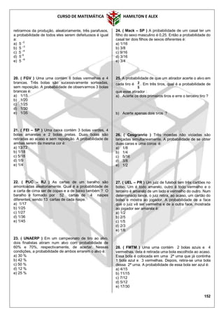 CURSO DE MATEMÁTICA HAMILTON E ALEX
152
retirarmos da produção, aleatoriamente, três parafusos,
a probabilidade de todos eles serem defeituosos é igual
a:
a) 5
–2
b) 5 –3
c) 5 –4
d) 5–5
e) 5 –6
20. ( FGV ) Uma urna contém 6 bolas vermelhas e 4
brancas. Três bolas são sucessivamente sorteadas,
sem reposição. A probabilidade de observarmos 3 bolas
brancas é:
a) 1/15
b) 1/20
c) 1/25
d) 1/30
e) 1/35
21. ( FEI – SP ) Uma caixa contém 3 bolas verdes, 4
bolas amarelas e 2 bolas pretas. Duas bolas são
retiradas ao acaso e sem reposição. A probabilidade de
ambas serem da mesma cor é:
a) 13/72
b) 1/18
c) 5/18
d) 1/9
e) 1/4
22. ( PUC – RJ ) As cartas de um baralho são
amontoadas aleatoriamente. Qual é a probabilidade de
a carta de cima ser de copas e a de baixo também ? O
baralho é formado por 52 cartas de 4 naipes
diferentes, sendo 13 cartas de cada naipe.
a) 1/17
b) 1/25
c) 1/27
d) 1/36
e) 1/45
23. ( UNAERP ) Em um campeonato de tiro ao alvo,
dois finalistas atiram num alvo com probabilidade de
60% e 70%, respectivamente, de acertar. Nessas
condições, a probabilidade de ambos errarem o alvo é:
a) 30 %
b) 42 %
c) 50 %
d) 12 %
e) 25 %
24. ( Mack – SP ) A probabilidade de um casal ter um
filho do sexo masculino é 0,25. Então a probabilidade do
casal ter dois filhos de sexos diferentes é:
a) 1/16
b) 3/8
c) 9/16
d) 3/16
e) 3/4
25. A probabilidade de que um atirador acerte o alvo em
cada tiro é
5
2 . Em três tiros, qual é a probabilidade de
que esse atirador :
a) Acerte os dois primeiros tiros e erre o terceiro tiro ?
b) Acerte apenas dois tiros ?
26. ( Cesgranrio ) Três moedas não viciadas são
lançadas simultaneamente. A probabilidade de se obter
duas caras e uma coroa é:
a) 1/8
b) 1/4
c) 5/16
d) 3/8
e) 1/2
27. ( UEL – PR ) Um juiz de futebol tem três cartões no
bolso. Um é todo amarelo, outro é todo vermelho e o
terceiro é amarelo de um lado e vermelho do outro. Num
determinado lance, o juiz retira, ao acaso, um cartão do
bolso e mostra ao jogador. A probabilidade de a face
que o juiz vê ser vermelha e de a outra face, mostrada
ao jogador ser amarela é:
a) 1/2
b) 2/5
c) 1/5
d) 2/3
e) 1/6
28. ( FMTM ) Uma urna contém 2 bolas azuis e 4
vermelhas, dela é retirada uma bola escolhida ao acaso.
Essa bola é colocada em uma 2ª urna que já continha
1 bola azul e 3 vermelhas. Depois, retira-se uma bola
dessa 2ª urna. A probabilidade de essa bola ser azul é:
a) 4/15
b) 11/15
c) 7/12
d) 5/12
e) 17/30
 