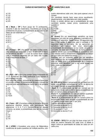 CURSO DE MATEMÁTICA HAMILTON E ALEX
155
a) 1/5
b) 1/4
c) 2/5
d) 1/2
e) 3/5
46. ( Mack – SP ) Num grupo de 12 professores,
somente 5 são de matemática. Escolhidos ao acaso 3
professores do grupo, a probabilidade de no máximo um
deles ser de matemática é:
a) 3/11.
b) 5/11.
c) 7/11.
d) 8/11.
e) 9/11.
47. ( Fuvest – SP ) Ao lançar um dado muitas vezes,
uma pessoa percebeu que a face 6 saía com o dobro
de freqüência da face 1, e que as outras faces saíam
com a freqüência esperada em um dado não viciado.
Qual a freqüência da face 1?
a) 1/3.
b) 2/3.
c) 1/9.
d) 2/9.
e) 1/12.
48. ( PUC – SP ) Uma urna contém bolas numeradas de
1 a 5. Sorteia-se uma bola, verifica-se o seu número e
ela é reposta na urna.
Num segundo sorteio, procede-se da mesma forma que
no primeiro sorteio. A probabilidade de que o número da
segunda bola seja estritamente maior que o da primeira
é
a) 4/5
b) 2/5
c) 1/5
d) 1/25
e) 15/25
49. ( Fatec – SP ) Considere todos os números de cinco
algarismos distintos obtidos pela permutação dos
algarismos 4, 5, 6, 7 e 8. Escolhendo-se um desses
números, ao acaso, a probabilidade dele ser um número
ímpar é
a) 1
b) 1/2
c) 2/5
d) 1/4
50. ( UFMG ) Considere uma prova de Matemática
constituída de quatro questões de múltipla escolha, com
quatro alternativas cada uma, das quais apenas uma é
correta.
Um candidato decide fazer essa prova escolhendo,
aleatoriamente, uma alternativa em cada questão.
Então, é correto afirmar que a probabilidade de esse
candidato acertar, nessa prova, exatamente uma
questão é:
a) 27/64
b) 27/256
c) 9/64
d) 9/256
51. (Enem) Em um determinado semáforo, as luzes
completam um ciclo de verde, amarelo e vermelho em 1
minuto e 40 segundos. Desse tempo, 25 segundos são
para a luz verde, 5 segundos para a amarela e 70
segundos para a vermelha. Ao se aproximar do
semáforo, um veículo tem uma determinada
probabilidade de encontrá-lo na luz verde, amarela ou
vermelha. Se essa aproximação for de forma aleatória,
pode-se admitir que a probabilidade de encontrá-lo com
uma dessas cores é diretamente proporcional ao tempo
em que cada uma delas fica acesa.
Suponha que um motorista passa por um semáforo
duas vezes ao dia, de maneira aleatória e independente
uma da outra. Qual é a probabilidade de o motorista
encontrar esse semáforo com a luz verde acesa nas
duas vezes em que passar?
A) 1/25
B) 1/16
C) 1/9
D) 1/3
E) 1/2
52. (FIP-2013) Sobre o lançamento de um dado com 20
lados, com as faces numeradas de 1 a 20, os alunos de
um colégio fizeram as seguintes afirmativas:
Aluno X: A probabilidade de sair um número par no
lançamento desse dado é menor que a probabilidade de
sair um número maior ou igual a 10.
Aluno Y: A probabilidade de sair um número quadrado
perfeito no lançamento desse dado é de 10%.
Aluno Z: A probabilidade de sair um número primo no
lançamento desse dado excede a probabilidade de sair
um número ímpar maior que 11 em 20%.
Fizeram afirmativas corretas:
A) Somente os alunos X e Y.
B) Somente os alunos X e Z.
C) Os alunos X, Y e Z.
D) Somente os alunos Y e Z.
53. (ENEM – 2012) Em um jogo há duas urnas com 10
bolas de mesmo tamanho em cada urna. A tabela a
seguir indica as quantidades de bolas de cada cor em
cada urna.
 