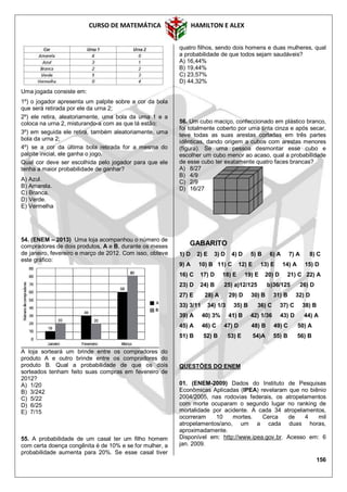CURSO DE MATEMÁTICA HAMILTON E ALEX
156
Uma jogada consiste em:
1º) o jogador apresenta um palpite sobre a cor da bola
que será retirada por ele da urna 2;
2º) ele retira, aleatoriamente, uma bola da urna 1 e a
coloca na urna 2, misturando-a com as que lá estão;
3º) em seguida ele retira, também aleatoriamente, uma
bola da urna 2;
4º) se a cor da última bola retirada for a mesma do
palpite inicial, ele ganha o jogo.
Qual cor deve ser escolhida pelo jogador para que ele
tenha a maior probabilidade de ganhar?
A) Azul.
B) Amarela.
C) Branca.
D) Verde.
E) Vermelha
54. (ENEM – 2013) Uma loja acompanhou o número de
compradores de dois produtos, A e B, durante os meses
de janeiro, fevereiro e março de 2012. Com isso, obteve
este gráfico:
A loja sorteará um brinde entre os compradores do
produto A e outro brinde entre os compradores do
produto B. Qual a probabilidade de que os dois
sorteados tenham feito suas compras em fevereiro de
2012?
A) 1/20
B) 3/242
C) 5/22
D) 6/25
E) 7/15
55. A probabilidade de um casal ter um filho homem
com certa doença congênita é de 10% e se for mulher, a
probabilidade aumenta para 20%. Se esse casal tiver
quatro filhos, sendo dois homens e duas mulheres, qual
a probabilidade de que todos sejam saudáveis?
A) 16,44%
B) 19,44%
C) 23,57%
D) 44,32%
56. Um cubo maciço, confeccionado em plástico branco,
foi totalmente coberto por uma tinta cinza e após secar,
teve todas as suas arestas cortadas em três partes
idênticas, dando origem a cubos com arestas menores
(figura). Se uma pessoa desmontar esse cubo e
escolher um cubo menor ao acaso, qual a probabilidade
de esse cubo ter exatamente quatro faces brancas?
A) 8/27
B) 4/9
C) 2/9
D) 16/27
GABARITO
1) D 2) E 3) D 4) D 5) B 6) A 7) A 8) C
9) A 10) B 11) C 12) E 13) E 14) A 15) D
16) C 17) D 18) E 19) E 20) D 21) C 22) A
23) D 24) B 25) a)12/125 b)36/125 26) D
27) E 28) A 29) D 30) B 31) B 32) D
33) 3/11 34) 1/3 35) B 36) C 37) C 38) B
39) A 40) 3% 41) B 42) 1/36 43) D 44) A
45) A 46) C 47) D 48) B 49) C 50) A
51) B 52) B 53) E 54)A 55) B 56) B
QUESTÕES DO ENEM
01. (ENEM-2009) Dados do Instituto de Pesquisas
Econômicas Aplicadas (IPEA) revelaram que no biênio
2004/2005, nas rodovias federais, os atropelamentos
com morte ocuparam o segundo lugar no ranking de
mortalidade por acidente. A cada 34 atropelamentos,
ocorreram 10 mortes. Cerca de 4 mil
atropelamentos/ano, um a cada duas horas,
aproximadamente.
Disponível em: http://www.ipea.gov.br. Acesso em: 6
jan. 2009.
 