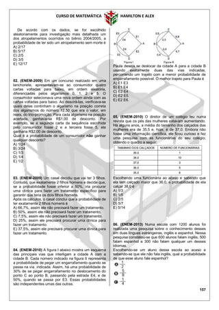 CURSO DE MATEMÁTICA HAMILTON E ALEX
157
De acordo com os dados, se for escolhido
aleatoriamente para investigação mais detalhada um
dos atropelamentos ocorridos no biênio 2004/2005, a
probabilidade de ter sido um atropelamento sem morte é
A) 2/17
B) 5/17
C) 2/5
D) 3/5
E) 12/17
02. (ENEM-2009) Em um concurso realizado em uma
lanchonete, apresentavam-se ao consumidor quatro
cartas voltadas para baixo, em ordem aleatória,
diferenciadas pelos algarismos 0, 1, 2 e 5. O
consumidor selecionava uma nova ordem ainda com as
cartas voltadas para baixo. Ao desvirá-las, verificava-se
quais delas continham o algarismo na posição correta
dos algarismos do número 12,50 que era o valor, em
reais, do trio-promoção. Para cada algarismo na posição
acertada, ganhava-se R$1,00 de desconto. Por
exemplo, se a segunda carta da sequência escolhida
pelo consumidor fosse 2 e a terceira fosse 5, ele
ganharia R$2,00 de desconto.
Qual é a probabilidade de um consumidor não ganhar
qualquer desconto?
A) 1/24
B) 3/24
C) 1/3
D) 1/4
E) 1/2
03. (ENEM-2009) Um casal decidiu que vai ter 3 filhos.
Contudo, que exatamente 2 filhos homens e decide que,
se a probabilidade fosse inferior a 50%, iria procurar
uma clínica para fazer um tratamento específico para
garantir que teria os dois filhos homens.
Após os cálculos, o casal conclui que a probabilidade de
ter exatamente 2 filhos homens é
A) 66,7%, assim ele não precisará fazer um tratamento.
B) 50%, assim ele não precisará fazer um tratamento.
C) 7,5%, assim ele não precisará fazer um tratamento.
D) 25%, assim ele precisará procurar uma clínica para
fazer um tratamento.
E) 37,5%, assim ele precisará procurar uma clínica para
fazer um tratamento.
04. (ENEM-2010) A figura I abaixo mostra um esquema
das principais vias que interligam a cidade A com a
cidade B. Cada número indicado na figura II representa
a probabilidade de pegar um engarrafamento quando se
passa na via indicada. Assim, há uma probabilidade de
30% de se pegar engarrafamento no deslocamento do
ponto C ao ponto B, passando pela estrada E4, e de
50%, quando se passa por E3. Essas probabilidades
são independentes umas das outras.
Paula deseja se deslocar da cidade A para a cidade B
usando exatamente duas das vias indicadas,
percorrendo um trajeto com a menor probabilidade de
engarrafamento possível. O melhor trajeto para Paula é
A) E1 E3
B) E1 E4
C) E2 E4
D) E2 E5.
E) E2 E6.
05. (ENEM-2010) O diretor de um colégio leu numa
revista que os pés das mulheres estavam aumentando.
Há alguns anos, a média do tamanho dos calçados das
mulheres era de 35,5 e, hoje, é de 37,0. Embora não
fosse uma informação científica, ele ficou curioso e fez
uma pesquisa com as funcionárias do seu colégio,
obtendo o quadro a seguir:
Escolhendo uma funcionária ao acaso e sabendo que
ela tem calçado maior que 36,0, a probabilidade de ela
calçar 38,0 é
A) 1/3
B) 1/5
C) 2/5
D) 5/7
E) 5/14
06. (ENEM-2013) Numa escola com 1200 alunos foi
realizada uma pesquisa sobre o conhecimento desses
em duas línguas estrangeiras, inglês e espanhol. Nessa
pesquisa constatou-se que 600 alunos falam inglês, 500
falam espanhol e 300 não falam qualquer um desses
idiomas.
Escolhendo-se um aluno dessa escola ao acaso e
sabendo-se que ele não fala inglês, qual a probabilidade
de que esse aluno fale espanhol?
 