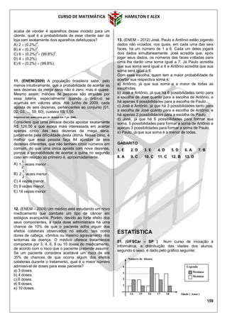 CURSO DE MATEMÁTICA HAMILTON E ALEX
159
acaba de vender 4 aparelhos desse modelo para um
cliente, qual é a probabilidade de esse cliente sair da
loja com exatamente dois aparelhos defeituosos?
A) 2  (0,2%)4
.
B) 4  (0,2%)
2
.
C) 6  (0,2%)2
 (99,8%)2
.
D) 4  (0,2%).
E) 6  (0,2%)  (99,8%).
11. (ENEM/2009) A população brasileira sabe, pelo
menos intuitivamente, que a probabilidade de acertar as
seis dezenas da mega sena não é zero, mas é quase.
Mesmo assim, milhões de pessoas são atraídas por
essa loteria, especialmente quando o prêmio se
acumula em valores altos. Até junho de 2009, cada
aposta de seis dezenas, pertencentes ao conjunto {01,
02, 03, ..., 59, 60}, custava R$ 1,50.
Disponível em: www.caixa.gov.br. Acesso em: 7 jul. 2009.
Considere que uma pessoa decida apostar exatamente
R$ 126,00 e que esteja mais interessada em acertar
apenas cinco das seis dezenas da mega sena,
justamente pela dificuldade desta última. Nesse caso, é
melhor que essa pessoa faça 84 apostas de seis
dezenas diferentes, que não tenham cinco números em
comum, do que uma única aposta com nove dezenas,
porque a probabilidade de acertar a quina no segundo
caso em relação ao primeiro é, aproximadamente,
A) menorvezes
2
1
1 .
B) menorvezes
2
1
2 .
C) 4 vezes menor.
D) 9 vezes menor.
E) 14 vezes menor.
12. (ENEM – 2009) Um médico está estudando um novo
medicamento que combate um tipo de câncer em
estágios avançados. Porém, devido ao forte efeito dos
seus componentes, a cada dose administrada há uma
chance de 10% de que o paciente sofra algum dos
efeitos colaterais observados no estudo, tais como
dores de cabeça, vômitos ou mesmo agravamento dos
sintomas da doença. O médico oferece tratamentos
compostos por 3, 4, 6, 8 ou 10 doses do medicamento,
de acordo com o risco que o paciente pretende assumir.
Se um paciente considera aceitável um risco de até
35% de chances de que ocorra algum dos efeitos
colaterais durante o tratamento, qual é o maior número
admissível de doses para esse paciente?
a) 3 doses.
b) 4 doses.
c) 6 doses.
d) 8 doses.
e) 10 doses.
13. (ENEM – 2012) José, Paulo e Antônio estão jogando
dados não viciados, nos quais, em cada uma das seis
faces, há um número de 1 a 6. Cada um deles jogará
dois dados simultaneamente. José acredita que, após
jogar seus dados, os números das faces voltadas para
cima lhe darão uma soma igual a 7. Já Paulo acredita
que sua soma será igual a 4 e Antônio acredita que sua
soma será igual a 8.
Com essa escolha, quem tem a maior probabilidade de
acertar sua respectiva soma é:
a) Antônio, já que sua soma e a maior de todas as
escolhidas.
b) José e Antônio, já que há 6 possibilidades tanto para
a escolha de José quanto para a escolha de Antônio, e
há apenas 4 possibilidades para a escolha de Paulo.
c) José e Antônio, já que há 3 possibilidades tanto para
a escolha de José quanto para a escolha de Antônio, e
há apenas 2 possibilidades para a escolha de Paulo.
d) José, já que há 6 possibilidades para formar sua
soma, 5 possibilidades para formar a soma de Antônio e
apenas 3 possibilidades para formar a soma de Paulo.
e) Paulo, já que sua soma é a menor de todas.
GABARITO
1. E 2. D 3. E 4. D 5. D 6. A 7. B
8. A 9. C 10. C 11. C 12. B 13. D
ESTATÍSTICA
01. (UFSCar – SP ) Num curso de iniciação à
informática, a distribuição das idades dos alunos,
segundo o sexo, é dado pelo gráfico seguinte:
Número de Alunos
2
Legenda
Meninos
Meninas
Idade ( Anos )
1
4
3
14 15 16 17 18
 