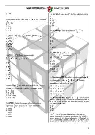 16
E) – 1/8
13. ( Izabela Hendrix – BH ) Se 2k
= x e 2t
= y, então 22k
+ 3t
é :
A) 2x + 3y
B) x.y
C) x + y
D) x2
. y3
E) x3
. y2
14. ( PUC – MG ) O produto 21,2222...
. 20,133333...
é igual a :
A) 51 9
22.
B) 49 11
22.
C) 45 16
22.
D) 30
22.
E) 25 12
22.
15. ( PUC – SP ) O valor da expressão
   3 22
231212  é:
A) 2
3
2
B) 3
2
3
C) 2
1
6
D) 2
1
3
E) 6
1
2
16. (USP) Sela
b
a
a fração geratriz da dízima 0,1222...
com a e b primos entre si. Nestas condições, temos:
A) ab
= 990
B) ab = 900
C) a – b = 8
D) a + b = 110
E) b – a = 79
17. (UFMG) Efetuando as operações indicadas na
expressão     04,014,012,001,0
3
1 2
 obtemos:
A) 0,220
B) 0,226
C) 0,296
D) 0,560
E) 0,650
18. (UFMG) O valor de 10–2
. [(–3)2
– (–2)3
] 3 001,0
é:
A) –17
B) – 1,7
C) – 0,1
D) 0,1
E) 1,7
19. (FUVEST) O valor da expressão
12
22


é:
A) 2
B)
2
1
C) 2
D)
2
1
E) 12 
20. (FGV-SP) Simplificando-se a expressão
23
2
23
1



obteremos:
A) 22
B) 323 
C) 3222 
D) 322 
E) 232 
21.(Bombeiros-MG) Considere os números reais a, b
e c tais que : 0
a
b
e0
b
c
,cba  Nessas
condições podemos afirmar que:
22. (Bombeiros-MG) Sejam p e q dois números
primos. Sabe-se que a soma dos divisores naturais de
p2
é 133, e que a soma dos divisores naturais de 2q é
18. O valor de p + q é
A) 10
B) 7
C) 18
D) 16
23. (G1 - ifsp) Um pesquisador tem à disposição
quatro frascos com a mesma substância. No frasco I,
há um quarto de litro dessa substância; no frasco II, há
um quinto de litro dessa substância; no III, há um oitavo
de litro dessa substância; e no frasco IV há um décimo
 