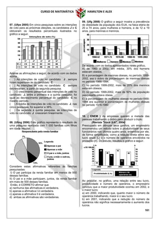 CURSO DE MATEMÁTICA HAMILTON E ALEX
161
07. (Ufpe 2005) Em cinco pesquisas sobre as intenções
de voto para as próximas eleições, os candidatos J e C
obtiveram os resultados percentuais ilustrados no
gráfico a seguir.
Analise as afirmações a seguir, de acordo com os dados
acima.
( ) As intenções de voto no candidato J sempre
foram superiores às do candidato C.
( ) As intenções de voto no candidato C sempre
decresceram, a partir da segunda pesquisa.
( ) O crescimento percentual das intenções de voto no
candidato J, entre a primeira e a quinta pesquisa, foi
igual ao decrescimento percentual do candidato C no
mesmo período.
( ) A média de intenções de voto no candidato J, nas
cinco pesquisas, foi superior a 38%.
( ) Da segunda à quinta pesquisa, as intenções de
voto no candidato J cresceram linearmente.
08. (Ufmg 2006) Este gráfico representa o resultado de
uma pesquisa realizada com 1 000 famílias com filhos
em idade escolar:
Considere estas afirmativas referentes às famílias
pesquisadas:
I) O pai participa da renda familiar em menos de 850
dessas famílias.
II) O pai e a mãe participam, juntos, da renda familiar
em mais de 500 dessas famílias.
Então, é CORRETO afirmar que
a) nenhuma das afirmativas é verdadeira.
b) apenas a afirmativa I é verdadeira.
c) apenas a afirmativa II é verdadeira.
d) ambas as afirmativas são verdadeiras.
09. (Ufg 2008) O gráfico a seguir mostra a prevalência
de obesidade da população dos EUA, na faixa etária de
20 a 74 anos, para mulheres e homens, e de 12 a 19
anos, para meninas e meninos.
De acordo com os dados apresentados neste gráfico,
A) de 1960 a 2002, em média, 30% dos homens
estavam obesos.
B) a porcentagem de meninas obesas, no período 1999-
2002, era o dobro da porcentagem de meninas obesas
no período 1988-1994.
C) no período 1999-2002, mais de 20% dos meninos
estavam obesos.
D) no período 1999-2002, mais de 50% da população
pesquisada estava obesa.
E) a porcentagem de mulheres obesas no período1988-
1994 era superior à porcentagem de mulheres obesas
no período 1976-1980
10. ( ENEM ) As empresas querem a metade das
pessoas trabalhando o dobro para produzir o triplo.
(Revista "Você S/A", 2004)
Preocupado em otimizar seus ganhos, um empresário
encomendou um estudo sobre a produtividade de seus
funcionários nos últimos quatro anos, entendida por ele,
de forma simplificada, como a relação direta entre seu
lucro anual (L) e o número de operários envolvidos na
produção (n). Do estudo, resultou o gráfico a seguir.
Ao procurar, no gráfico, uma relação entre seu lucro,
produtividade e número de operários, o empresário
concluiu que a maior produtividade ocorreu em 2002, e
o maior lucro
a) em 2000, indicando que, quanto maior o número de
operários trabalhando, maior é o seu lucro.
b) em 2001, indicando que a redução do número de
operários não significa necessariamente o aumento dos
lucros.
 