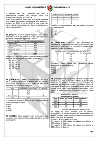CURSO DE MATEMÁTICA HAMILTON E ALEX
162
c) também em 2002, indicando que lucro e
produtividade mantêm uma relação direta que
independe do número de operários.
d) em 2003, devido à significativa redução de despesas
com salários e encargos trabalhistas de seus operários.
e) tanto em 2001, como em 2003, o que indica não
haver relação significativa entre lucro, produtividade e
número de operários.
11. (Bnb) Um servidor federal recebeu o seu salário
referente ao mês de janeiro de 2007 e planejou seus
gastos de acordo com a planilha a seguir:
Sendo R$ 1.800,00 o salário líquido recebido por esse
servidor, a quantia gasta por ele no carnaval foi:
a) R$ 441,00
b) R$ 270,00
c) R$ 288,00
d) R$ 108,00
e) R$ 252,00
12. (UNIMONTES – PAES) A primeira etapa da prova
da 3ª Olimpíada Brasileira de Matemática das Escolas
Públicas foi aplicada na Escola Delta. A freqüência
registrada dos alunos foi a seguinte:
O número de alunos do Nível 1 que compareceram à
realização da prova foi de
a) 375.
b) 450.
c) 350.
d) 1250.
13. (BNDES) A tabela a seguir mostra o número de gols
marcados pela equipe X nas partidas do último torneio
que disputou.
Qual foi o número médio de gols, por partida, marcados
por essa equipe?
A) 1
B) 1,25
C) 1,5
D) 1,75
E) 2
14. (UNIMONTES – PAES) Os funcionários da
empresa ZETA são classificados em quatro níveis, e os
salários são de acordo com os mesmos. Abaixo temos
descrita a tabela dos salários.
O salário médio mensal dos funcionários dessa
empresa é, aproximadamente,
a) 585.
b) 595.
c) 580.
d) 590.
15. (Enem) Brasil e França têm relações comerciais há
mais de 200 anos. Enquanto a França é a 5.ª nação
mais rica do planeta, o Brasil é a 10.ª, e ambas se
destacam na economia mundial. No entanto, devido a
uma série de restrições, o comércio entre esses dois
países ainda não é adequadamente explorado, como
mostra a tabela seguinte, referente ao período 2003-
2007.
Os dados da tabela mostram que, no período
considerado, os valores médios dos investimentos da
França no Brasil foram maiores que os investimentos do
Brasil na França em um valor
A) inferior a 300 milhões de dólares.
B) superior a 300 milhões de dólares, mas inferior a
400 milhões de dólares.
C) superior a 400 milhões de dólares, mas inferior a
500 milhões de dólares.
 