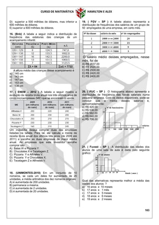 CURSO DE MATEMÁTICA HAMILTON E ALEX
163
D) superior a 500 milhões de dólares, mas inferior a
600 milhões de dólares.
E) superior a 600 milhões de dólares.
16. (Bnb) A tabela a seguir indica a distribuição de
freqüência das estaturas das crianças de um
acampamento infantil.
A altura média das crianças desse acampamento é
a) 145 cm
b) 143 cm
c) 147 cm
d) 153 cm
e) 138 cm
17. ( ENEM – 2012 ) A tabela a seguir mostra a
evolução da receita bruta anual nos três últimos anos de
cinco microempresas (ME) que se encontram à venda.
Um investidor deseja comprar duas das empresas
listadas na tabela. Para tal, ele calcula a média da
receita bruta anual dos últimos três anos (de 2009 até
2011) e escolhe as duas empresas de maior média
anual. As empresas que este investidor escolhe
comprar são
A) Balas W e Pizzaria Y.
B) Chocolates X e Tecelagem Z.
C) Pizzaria Y e Alfinetes V.
D) Pizzaria Y e Chocolates X.
E) Tecelagem Z e Alfinetes V.
18. (UNIMONTES-2010) Em um conjunto de 10
números, se cada um deles for aumentado de 20
unidades, a média aritmética dos dez números originais
A) é aumentada de 200 unidades.
B) permanece a mesma.
C) é aumentada de 2 unidades.
D) é aumentada de 20 unidades.
19. ( FGV – SP ) A tabela abaixo representa a
distribuição de frequências dos salários de um grupo de
50 empregados de uma empresa, em certo mês.
O salário médio desses empregados, nesse
mês, foi de
A) R$ 2637,00
B) R$ 2520,00
C) R$ 2500,00
D) R$ 2420,00
E) R$ 2400,00
20. ( PUC – SP ) O histograma abaixo apresenta a
distribuição de freqüência das faixas salariais numa
pequena empresa. Com os dados disponíveis, pode-se
concluir que a média desses salários é,
aproximadamente:
a) R$ 420,00
b) R$ 536,00
c) R$ 562,00
d) R$ 640,00
e) R$ 708,00
21. ( Fuvest – SP ) A distribuição das idades dos
alunos de uma sala de aula é dada pelo seguinte
gráfico:
Qual das alternativas representa melhor a média das
idades dos alunos ?
a) 16 anos e 10 meses
b) 17 anos e 1 mês
c) 17 anos e 5 meses
d) 18 anos e 6 meses
e) 19 anos e 2 meses
0 500 1000 1500 2000 2500
Nº de funcionários
salários
14
4
2
Idade ( anos )
Nº de alunos
5
10
23
16
20
17 18 19 20
2
 
