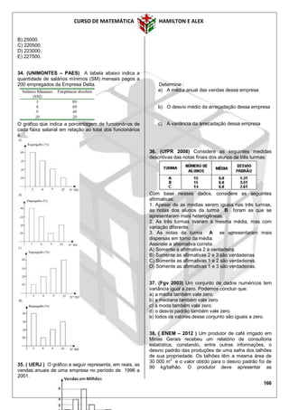 CURSO DE MATEMÁTICA HAMILTON E ALEX
166
B) 25000.
C) 220500.
D) 223000.
E) 227500.
34. (UNIMONTES – PAES) A tabela abaixo indica a
quantidade de salários mínimos (SM) mensais pagos a
200 empregados da Empresa Delta.
O gráfico que indica a porcentagem de funcionários de
cada faixa salarial em relação ao total dos funcionários
é
35. ( UERJ ) O gráfico a seguir representa, em reais, as
vendas anuais de uma empresa no período de 1996 a
2001.
Determine :
a) A média anual das vendas dessa empresa
b) O desvio médio da arrecadação dessa empresa
c) A variância da arrecadação dessa empresa
36. (UfPR 2008) Considere as seguintes medidas
descritivas das notas finais dos alunos de três turmas:
Com base nesses dados, considere as seguintes
afirmativas:
1. Apesar de as médias serem iguais nas três turmas,
as notas dos alunos da turma B foram as que se
apresentaram mais heterogêneas.
2. As três turmas tiveram a mesma média, mas com
variação diferente.
3. As notas da turma A se apresentaram mais
dispersas em torno da média.
Assinale a alternativa correta.
A) Somente a afirmativa 2 é verdadeira.
B) Somente as afirmativas 2 e 3 são verdadeiras.
C) Somente as afirmativas 1 e 2 são verdadeiras.
D) Somente as afirmativas 1 e 3 são verdadeiras.
37. (Fgv 2003) Um conjunto de dados numéricos tem
variância igual a zero. Podemos concluir que:
a) a média também vale zero.
b) a mediana também vale zero.
c) a moda também vale zero.
d) o desvio padrão também vale zero.
e) todos os valores desse conjunto são iguais a zero.
38. ( ENEM – 2012 ) Um produtor de café irrigado em
Minas Gerais recebeu um relatório de consultoria
estatística, constando, entre outras informações, o
desvio padrão das produções de uma safra dos talhões
de sua propriedade. Os talhões têm a mesma área de
30 000 m2
e o valor obtido para o desvio padrão foi de
90 kg/talhão. O produtor deve apresentar as
 
