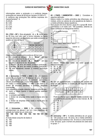 CURSO DE MATEMÁTICA HAMILTON E ALEX
167
informações sobre a produção e a variância dessas
produções em sacas de 60 kg por hectare (10 000 m2
).
A variância das produções dos talhões expressa em
(sacas/hectare)
2
é
A) 20,25.
B) 4,50.
C) 0,71.
D) 0,50.
E) 0,25.
39. ( FGV – SP ) Dois atiradores, A e B, numa série
de 20 tiros num alvo com a forma indicada na figura
seguinte obtiveram os resultados que estão anotados no
quadro ao lado da figura.
Observando o quadro acima pode-se afirmar que :
a) Em relação ao atirador A, a “Moda” em sua
seqüência de tiros foi de 50 pontos.
b) Em relação ao atirador B, a “Moda” em sua
seqüência de tiros foi de 30 pontos.
c) O atirador A teve, em média, a melhor pontuação;
d) O atirador B teve, em média, a melhor pontuação;
e) Os dois atiradores tiveram a mesma pontuação
média;
40. ( Unimontes / PAES – 2002 ) Em um relatório
acerca do resultado final do balanço de uma empresa
que havia obtido prejuízo, o contador apresentou
cálculo, mostrando que o lucro tinha média “ – 1000 ” (
em reais ) e desvio padrão “ – 150 ” ( em reais ). O
diretor da empresa devolveu o mesmo, alegando
incorreções.
Com respeito à situação descrita, podemos afirmar que :
a) tanto a média quanto o desvio padrão estavam
errados;
b) o contador está certo;
c) o diretor de empresa tinha razão e havia erro na
média;
d) o diretor de empresa tinha razão e havia erro no
desvio padrão;
41. ( Unimontes – 2006 ) Os números abaixo
correspondem às alturas ( em cm ) dos jogadores da
seleção de futebol de um certo país.
169 159 166 168 169 166 164 159 161 166
162
A moda desse conjunto de dados é
A) 165
B) 159
C) 166
D) 169
42. ( PAES / UNIMONTES – 2003 ) Considere a
seguinte definição:
Desvio médio é a média aritmética das diferenças, em
módulo, entre os valores de uma seqüência de dados e
a média aritmética dessa seqüência.
Dois grupos de cinco alunos, grupo A e grupo B, foram
submetidos a um teste com 100 questões, obtendo as
notas conforme os histogramas abaixo.
O desvio médio das notas de cada grupo é,
respectivamente :
a) 50 e 30
b) 24 e 10
c) 5 e 10
d) 24 e 12
43. Em um supermercado, a reposição de pacotes de
arroz por dia, permitiu a construção da seguinte tabela
de dados :
Pode-se afirmar que o desvio médio existente nas
quantidades de pacotes de arroz das marcas A, B,
C e D é :
a) 16
b) 17
c) 18
d) 19
e) 20
44. (Unicamp – SP ) A média aritmética de um grupo
de 120 pessoas é de 40 anos. Se a média aritmética
das idades das mulheres é de 35 anos e a dos homens
é de 50 anos, qual o número de pessoas de cada sexo
no grupo ?
30
20
50
10
0
6 5 4 14
6 3 5 3 3
ATIRADORES
PONTOS
50 30 20 10 0
A
B
10
30
50
70
90
Aluno 1 Aluno 2 Aluno 3 Aluno 4 Aluno 5
Nº de questões acertadas GRUPO A
30
40
60
70
Aluno 1 Aluno 2 Aluno 3 Aluno 4 Aluno 5
Nº de questões acertadas GRUPO B
50
Marca do Arroz A B C D
Nº de Pacotes 80 20 60 40
 
